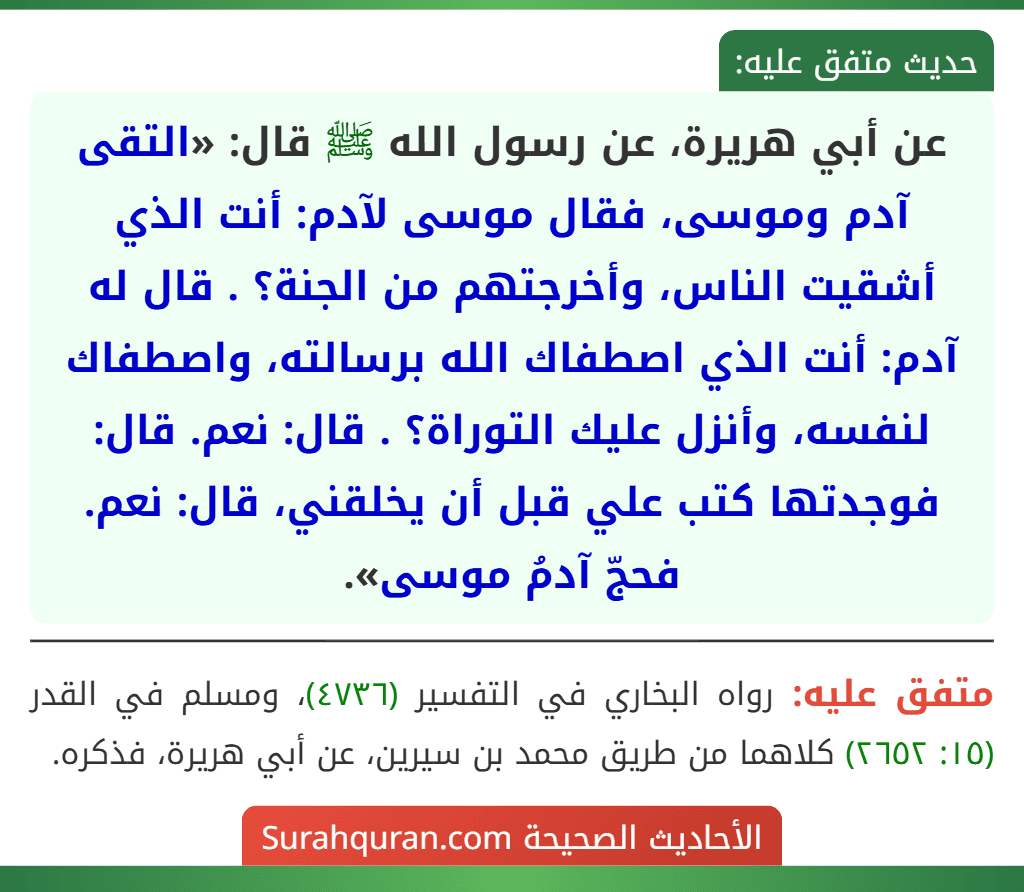 عن أبي هريرة، عن رسول الله ﷺ قال: «التقى آدم وموسى، فقال موسى لآدم: أنت الذي أشقيت الناس، وأخرجتهم من الجنة؟ . قال له آدم: أنت الذي اصطفاك الله برسالته، واصطفاك لنفسه، وأنزل عليك التوراة؟ . قال: نعم. قال: فوجدتها كتب علي قبل أن يخلقني، قال: نعم. فحجّ آدمُ موسى».
