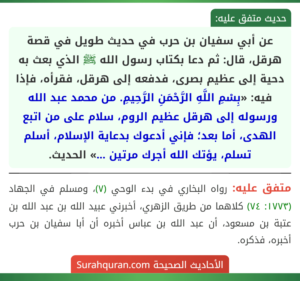 عن أبي سفيان بن حرب في حديث طويل في قصة هرقل، قال: ثم دعا بكتاب رسول الله ﷺ الذي بعث به دحية إلى عظيم بصرى، فدفعه إلى هرقل، فقرأه، فإذا فيه: «بِسْمِ اللَّهِ الرَّحْمَنِ الرَّحِيمِ. من محمد عبد الله ورسوله إلى هرقل عظيم الروم، سلام على من اتبع الهدى، أما بعد؛ فإني أدعوك بدعاية الإسلام، أسلم تسلم، يؤتك الله أجرك مرتين ...» الحديث.