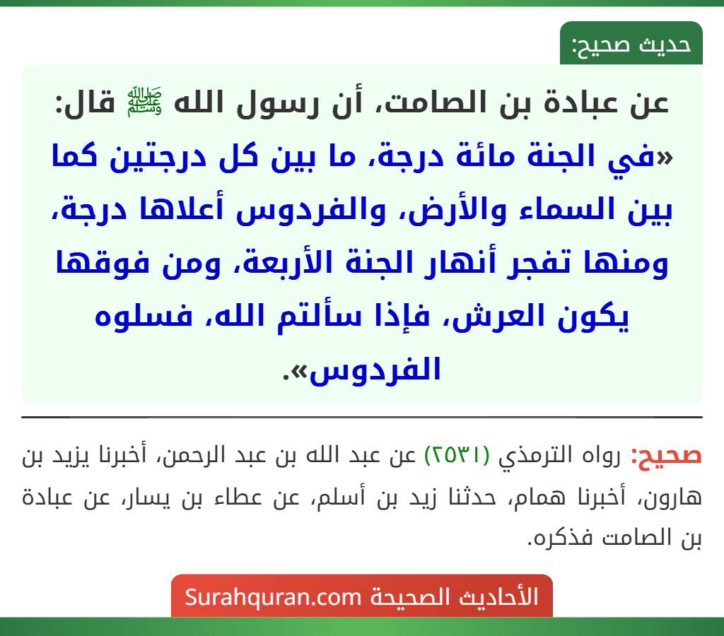 عن عبادة بن الصامت، أن رسول الله ﷺ قال: «في الجنة مائة درجة، ما بين كل درجتين كما بين السماء والأرض، والفردوس أعلاها درجة، ومنها تفجر أنهار الجنة الأربعة، ومن فوقها يكون العرش، فإذا سألتم الله، فسلوه الفردوس».