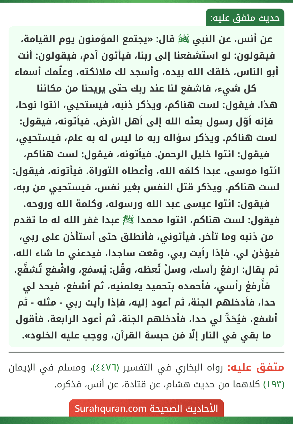 عن أنس، عن النبي ﷺ قال: «يجتمع المؤمنون يوم القيامة، فيقولون: لو استشفعنا إلى ربنا، فيأتون آدم، فيقولون: أنت أبو الناس، خلقك الله بيده، وأسجد لك ملائكته، وعلّمك أسماء كل شيء، فاشفع لنا عند ربك حتى يريحنا من مكاننا
هذا. فيقول: لست هناكم، ويذكر ذنبه، فيستحيي، ائتوا نوحا، فإنه أوّل رسول بعثه الله إلى أهل الأرض. فيأتونه، فيقول: لست هناكم. ويذكر سؤاله ربه ما ليس له به علم، فيستحيي، فيقول: ائتوا خليل الرحمن. فيأتونه، فيقول: لست هناكم، ائتوا موسى، عبدا كلمّه الله، وأعطاه التوراة. فيأتونه، فيقول: لست هناكم. ويذكر قتل النفس بغير نفس، فيستحيي من ربه، فيقول: ائتوا عيسى عبد الله ورسوله، وكلمة الله وروحه. فيقول: لست هناكم، ائتوا محمدا ﷺ عبدا غفر الله له ما تقدم من ذنبه وما تأخر. فيأتوني، فأنطلق حتى أستأذن على ربي، فيؤذن لي، فإذا رأيت ربي، وقعت ساجدا، فيدعني ما شاء الله، ثم يقال: ارفعْ رأسك، وسلْ تُعطَه، وقُل: يُسمَع، واشْفع تُشفَّع. فأَرفعُ رأسي، فأحمده بتحميد يعلمنيه، ثم أشفع، فيحد لي حدا، فأدخلهم الجنة، ثم أعود إليه، فإذا رأيت ربي - مثله - ثم أشفع، فيُحَدُّ لي حدا، فأدخلهم الجنة، ثم أعود الرابعة، فأقول ما بقي في النار إلّا مَن حبسهُ القرآن، ووجب عليه الخلود».