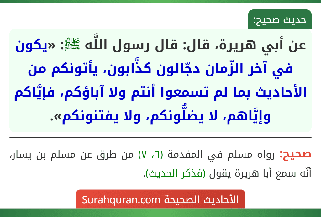 عن أبي هريرة، قال: قال رسول اللَّه ﷺ: «يكون في آخر الزّمان دجّالون كذَّابون، يأتونكم من الأحاديث بما لم تسمعوا أنتم ولا آباؤكم، فإيَّاكم وإيَّاهم، لا يضلُّونكم، ولا يفتنونكم». عن أبي هريرة، قال: قال رسول اللَّه ﷺ: «يكون في آخر الزّمان دجّالون كذَّابون، يأتونكم من الأحاديث بما لم تسمعوا أنتم ولا آباؤكم، فإيَّاكم وإيَّاهم، لا يضلُّونكم، ولا يفتنونكم».