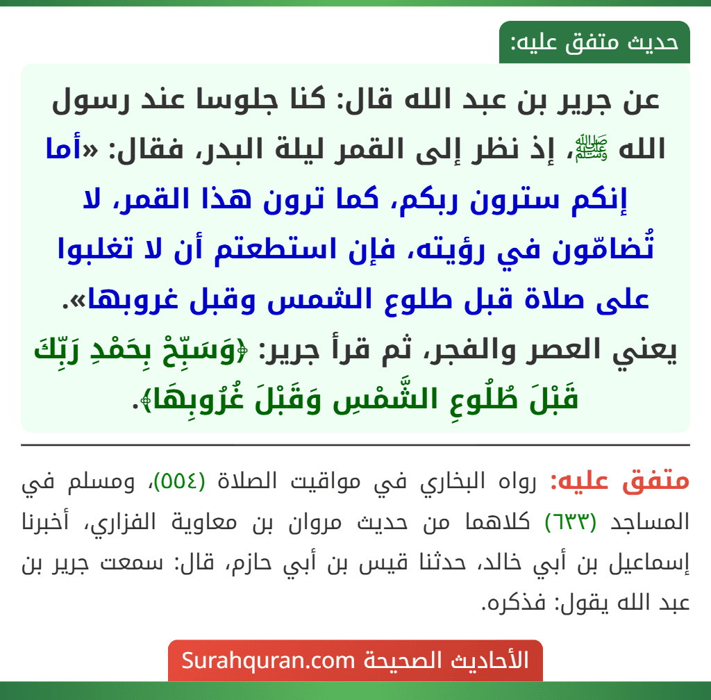 عن جرير بن عبد الله قال: كنا جلوسا عند رسول الله ﷺ، إذ نظر إلى القمر ليلة البدر، فقال: «أما إنكم سترون ربكم، كما ترون هذا القمر، لا تُضامّون في رؤيته، فإن استطعتم أن لا تغلبوا على صلاة قبل طلوع الشمس وقبل غروبها». يعني العصر والفجر، ثم قرأ جرير: ﴿وَسَبِّحْ بِحَمْدِ رَبِّكَ قَبْلَ طُلُوعِ الشَّمْسِ وَقَبْلَ غُرُوبِهَا﴾. عن جرير بن عبد الله قال: كنا جلوسا عند رسول الله ﷺ، إذ نظر إلى القمر ليلة البدر، فقال: «أما إنكم سترون ربكم، كما ترون هذا القمر، لا تُضامّون في رؤيته، فإن استطعتم أن لا تغلبوا على صلاة قبل طلوع الشمس وقبل غروبها». يعني العصر والفجر، ثم قرأ جرير: ﴿وَسَبِّحْ بِحَمْدِ رَبِّكَ قَبْلَ طُلُوعِ الشَّمْسِ وَقَبْلَ غُرُوبِهَا﴾.
