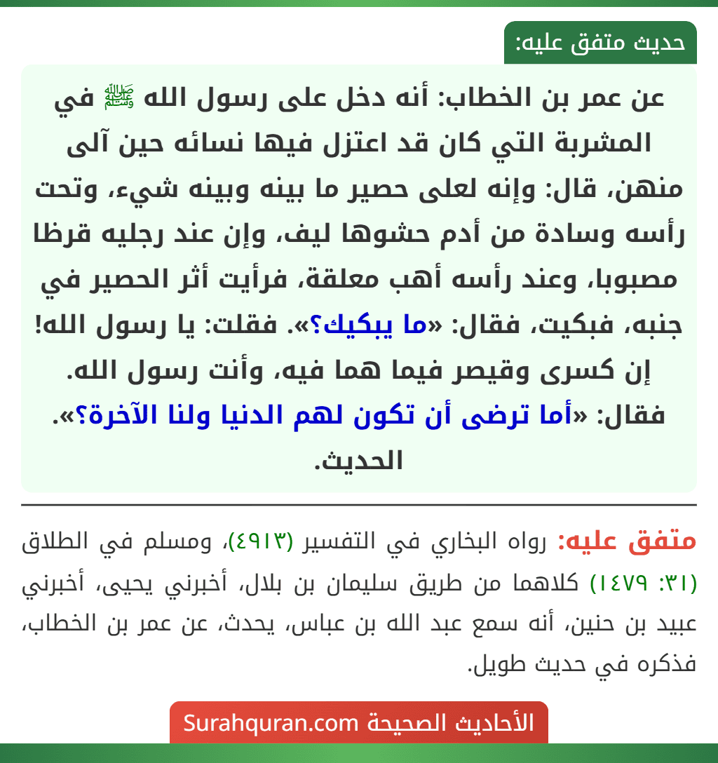 عن عمر بن الخطاب: أنه دخل على رسول الله ﷺ في المشربة التي كان قد اعتزل فيها نسائه حين آلى منهن، قال: وإنه لعلى حصير ما بينه وبينه شيء، وتحت رأسه وسادة من أدم حشوها ليف، وإن عند رجليه قرظا مصبوبا، وعند رأسه أهب معلقة، فرأيت أثر الحصير في جنبه، فبكيت، فقال: «ما يبكيك؟». فقلت: يا رسول الله! إن كسرى وقيصر فيما هما فيه، وأنت رسول الله. فقال: «أما ترضى أن تكون لهم الدنيا ولنا الآخرة؟». الحديث.