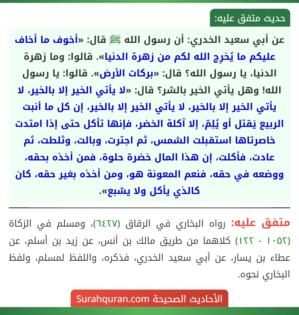 عن أبي سعيد الخدري: أن رسول الله ﷺ قال: «أخوف ما أخاف عليكم ما يُخرِج الله لكم من زهرة الدنيا». قالوا: وما زهرة الدنيا، يا رسول الله؟ قال: «بركات الأرض». قالوا: يا رسول الله! وهل يأتي الخير بالشر؟ قال: «لا يأتي الخير إلا بالخير، لا يأتي الخير إلا بالخير، لا يأتي الخير إلا بالخير، إن كل ما أنبت الربيع يَقتل أو يُلِمّ، إلا آكلة الخضر، فإنها تأكل حتى إذا امتدت خاصرتاها استقبلت الشمس، ثم اجترت، وبالت، وثلطت، ثم عادت، فأكلت، إن هذا المال خضرة حلوة، فمن أخذه بحقه، ووضعه في حقه، فنعم المعونة هو، ومن أخذه بغير حقه، كان كالذي يأكل ولا يشبع».