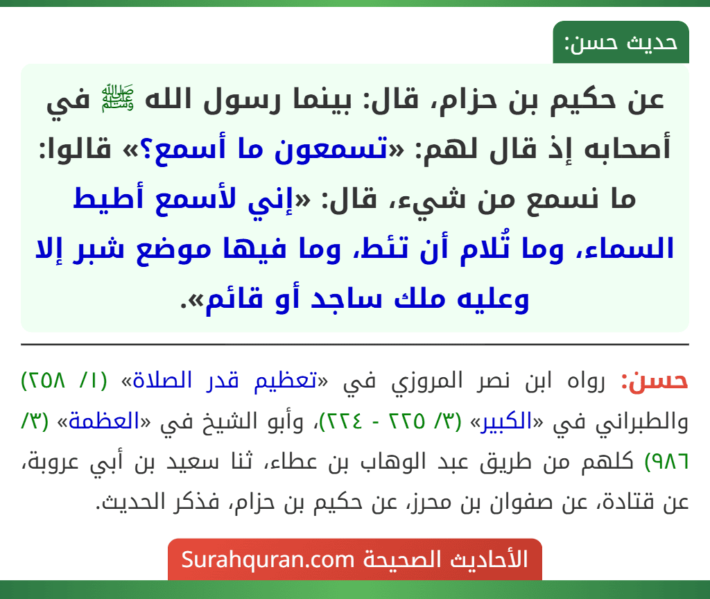 عن حكيم بن حزام، قال: بينما رسول الله ﷺ في أصحابه إذ قال لهم: «تسمعون ما أسمع؟» قالوا: ما نسمع من شيء، قال: «إني لأسمع أطيط السماء، وما تُلام أن تئط، وما فيها موضع شبر إلا وعليه ملك ساجد أو قائم».