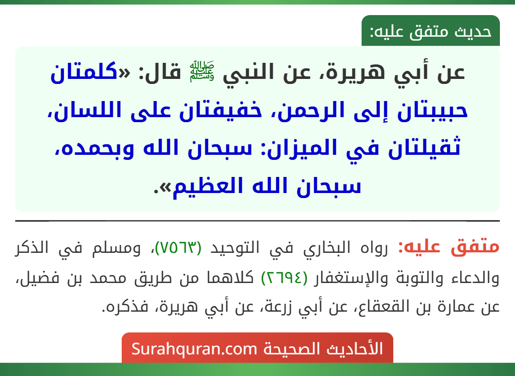 عن أبي هريرة، عن النبي ﷺ قال: «كلمتان حبيبتان إلى الرحمن، خفيفتان على اللسان، ثقيلتان في الميزان: سبحان الله وبحمده، سبحان الله العظيم». عن أبي هريرة، عن النبي ﷺ قال: «كلمتان حبيبتان إلى الرحمن، خفيفتان على اللسان، ثقيلتان في الميزان: سبحان الله وبحمده، سبحان الله العظيم».