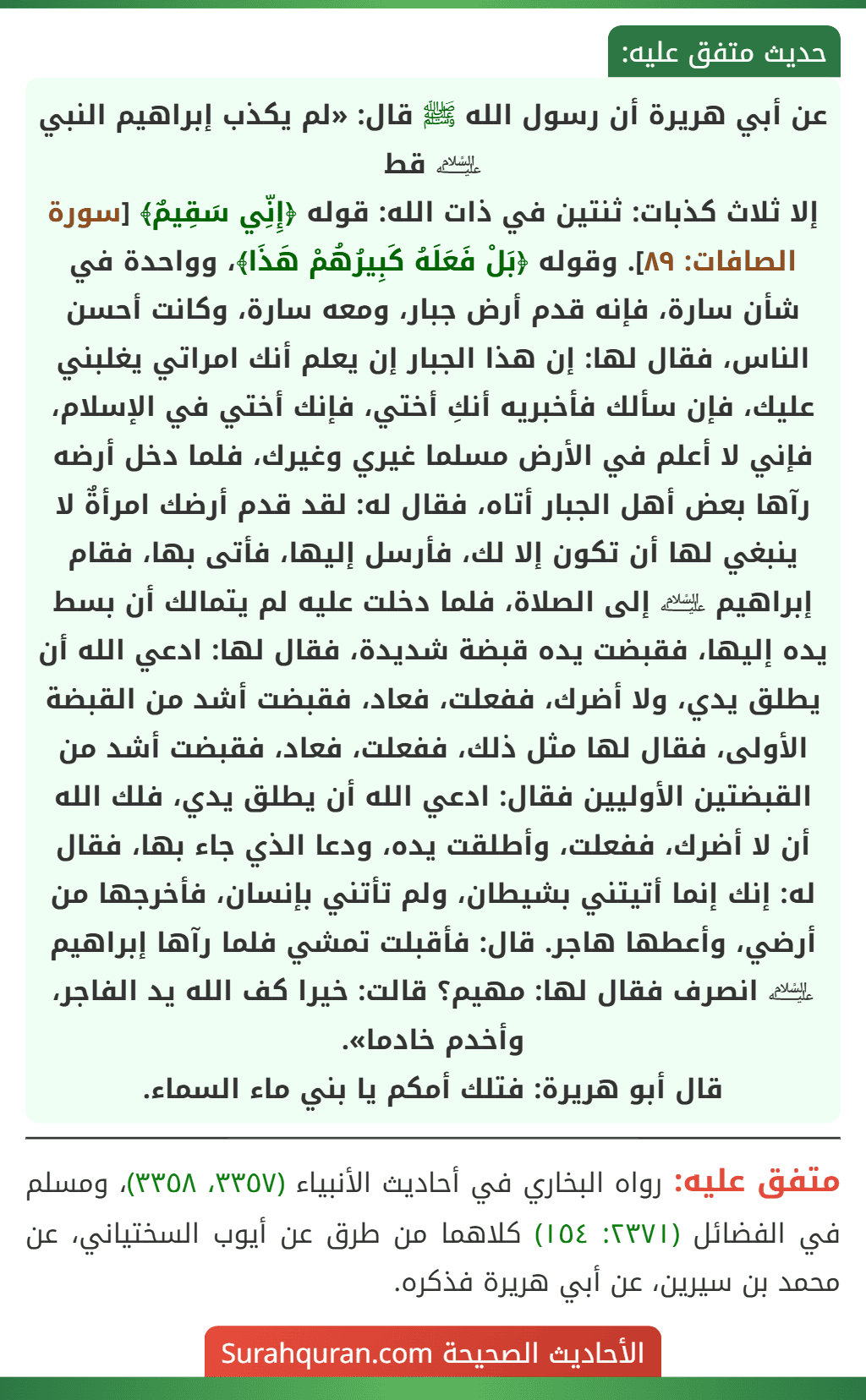عن أبي هريرة أن رسول الله ﷺ قال: «لم يكذب إبراهيم النبي ﵇ قط
إلا ثلاث كذبات: ثنتين في ذات الله: قوله ﴿إِنِّي سَقِيمٌ﴾ [سورة الصافات: ٨٩]. وقوله ﴿بَلْ فَعَلَهُ كَبِيرُهُمْ هَذَا﴾، وواحدة في شأن سارة، فإنه قدم أرض جبار، ومعه سارة، وكانت أحسن الناس، فقال لها: إن هذا الجبار إن يعلم أنك امراتي يغلبني عليك، فإن سألك فأخبريه أنكِ أختي، فإنك أختي في الإسلام، فإني لا أعلم في الأرض مسلما غيري وغيرك، فلما دخل أرضه رآها بعض أهل الجبار أتاه، فقال له: لقد قدم أرضك امرأةٌ لا ينبغي لها أن تكون إلا لك، فأرسل إليها، فأتى بها، فقام إبراهيم ﵇ إلى الصلاة، فلما دخلت عليه لم يتمالك أن بسط يده إليها، فقبضت يده قبضة شديدة، فقال لها: ادعي الله أن يطلق يدي، ولا أضرك، ففعلت، فعاد، فقبضت أشد من القبضة الأولى، فقال لها مثل ذلك، ففعلت، فعاد، فقبضت أشد من القبضتين الأوليين فقال: ادعي الله أن يطلق يدي، فلك الله أن لا أضرك، ففعلت، وأطلقت يده، ودعا الذي جاء بها، فقال له: إنك إنما أتيتني بشيطان، ولم تأتني بإنسان، فأخرجها من أرضي، وأعطها هاجر. قال: فأقبلت تمشي فلما رآها إبراهيم ﵇ انصرف فقال لها: مهيم؟ قالت: خيرا كف الله يد الفاجر، وأخدم خادما».
قال أبو هريرة: فتلك أمكم يا بني ماء السماء.