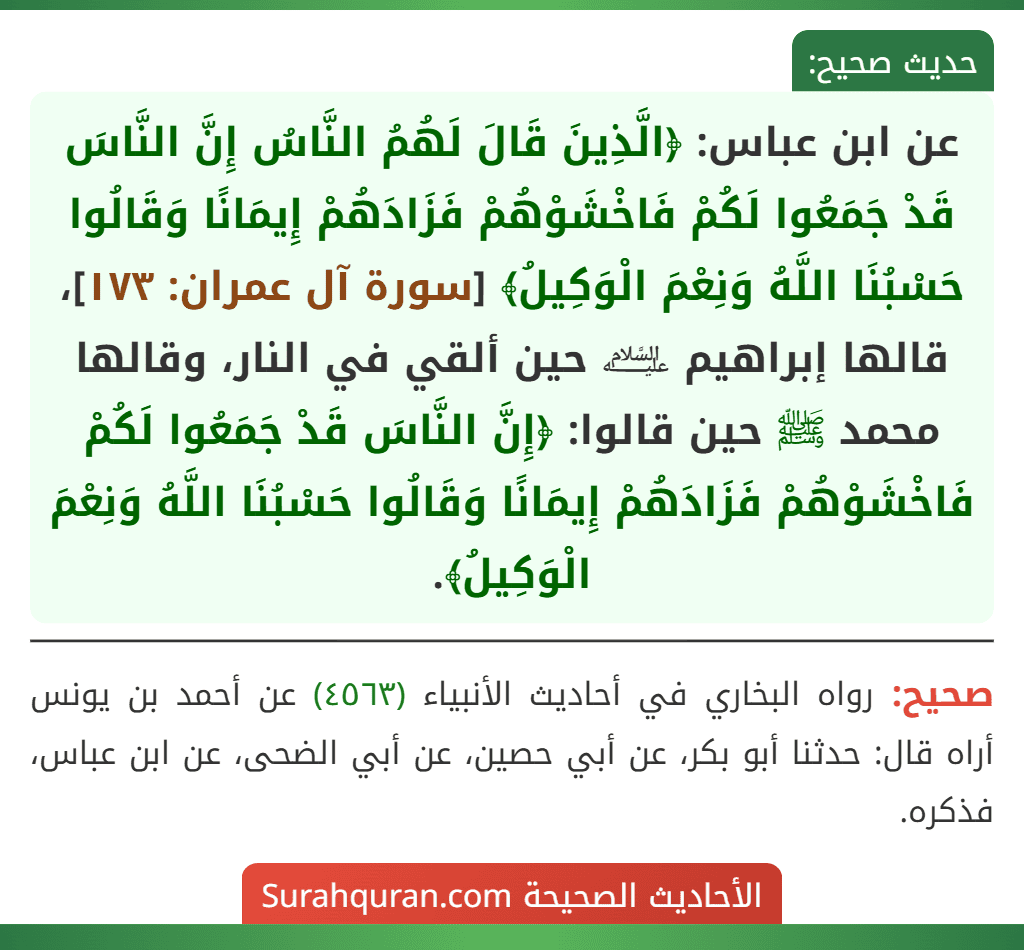 عن ابن عباس: ﴿الَّذِينَ قَالَ لَهُمُ النَّاسُ إِنَّ النَّاسَ قَدْ جَمَعُوا لَكُمْ فَاخْشَوْهُمْ فَزَادَهُمْ إِيمَانًا وَقَالُوا حَسْبُنَا اللَّهُ وَنِعْمَ الْوَكِيلُ﴾ [سورة آل عمران: ١٧٣]، قالها إبراهيم ﵇ حين ألقي في النار، وقالها محمد ﷺ حين قالوا: ﴿إِنَّ النَّاسَ قَدْ جَمَعُوا لَكُمْ فَاخْشَوْهُمْ فَزَادَهُمْ إِيمَانًا وَقَالُوا حَسْبُنَا اللَّهُ وَنِعْمَ الْوَكِيلُ﴾.