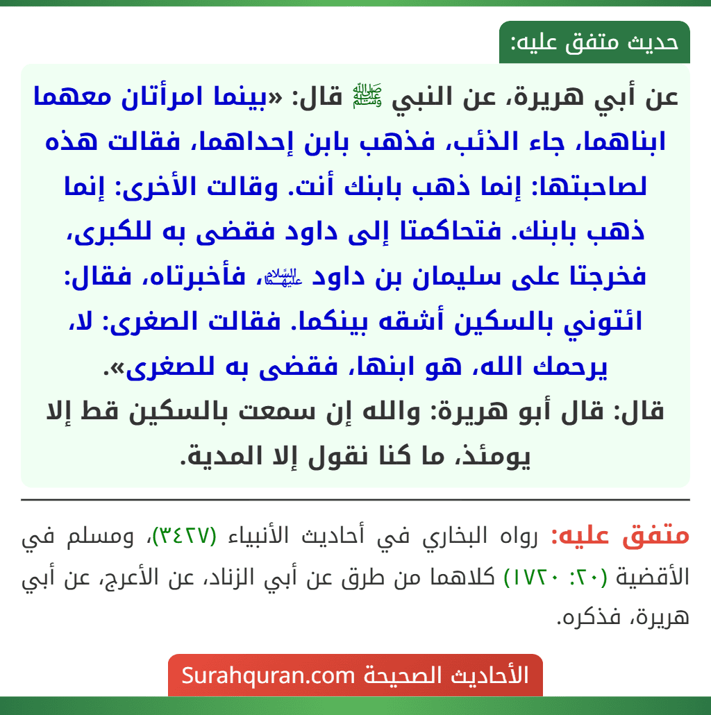 عن أبي هريرة، عن النبي ﷺ قال: «بينما امرأتان معهما ابناهما، جاء الذئب، فذهب بابن إحداهما، فقالت هذه لصاحبتها: إنما ذهب بابنك أنت. وقالت الأخرى: إنما ذهب بابنك. فتحاكمتا إلى داود فقضى به للكبرى، فخرجتا على سليمان بن داود ﵉، فأخبرتاه، فقال: ائتوني بالسكين أشقه بينكما. فقالت الصغرى: لا، يرحمك الله، هو ابنها، فقضى به للصغرى».
قال: قال أبو هريرة: والله إن سمعت بالسكين قط إلا يومئذ، ما كنا نقول إلا المدية. عن أبي هريرة، عن النبي ﷺ قال: «بينما امرأتان معهما ابناهما، جاء الذئب، فذهب بابن إحداهما، فقالت هذه لصاحبتها: إنما ذهب بابنك أنت. وقالت الأخرى: إنما ذهب بابنك. فتحاكمتا إلى داود فقضى به للكبرى، فخرجتا على سليمان بن داود ﵉، فأخبرتاه، فقال: ائتوني بالسكين أشقه بينكما. فقالت الصغرى: لا، يرحمك الله، هو ابنها، فقضى به للصغرى».
قال: قال أبو هريرة: والله إن سمعت بالسكين قط إلا يومئذ، ما كنا نقول إلا المدية.