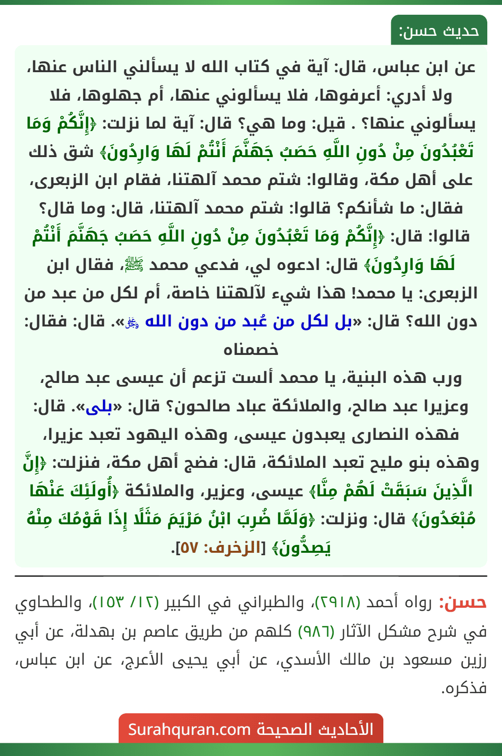 عن ابن عباس، قال: آية في كتاب الله لا يسألني الناس عنها، ولا أدري: أعرفوها، فلا يسألوني عنها، أم جهلوها، فلا يسألوني عنها؟ . قيل: وما هي؟ قال: آية لما نزلت: ﴿إِنَّكُمْ وَمَا تَعْبُدُونَ مِنْ دُونِ اللَّهِ حَصَبُ جَهَنَّمَ أَنْتُمْ لَهَا وَارِدُونَ﴾ شق ذلك على أهل مكة، وقالوا: شتم محمد آلهتنا، فقام ابن الزبعرى، فقال: ما شأنكم؟ قالوا: شتم محمد آلهتنا، قال: وما قال؟ قالوا: قال: ﴿إِنَّكُمْ وَمَا تَعْبُدُونَ مِنْ دُونِ اللَّهِ حَصَبُ جَهَنَّمَ أَنْتُمْ لَهَا وَارِدُونَ﴾ قال: ادعوه لي، فدعي محمد ﷺ، فقال ابن الزبعرى: يا محمد! هذا شيء لآلهتنا خاصة، أم لكل من عبد من دون الله؟ قال: «بل لكل من عُبد من دون الله ﷿». قال: فقال: خصمناه
ورب هذه البنية، يا محمد ألست تزعم أن عيسى عبد صالح، وعزيرا عبد صالح، والملائكة عباد صالحون؟ قال: «بلى». قال: فهذه النصارى يعبدون عيسى، وهذه اليهود تعبد عزيرا، وهذه بنو مليح تعبد الملائكة، قال: فضج أهل مكة، فنزلت: ﴿إِنَّ الَّذِينَ سَبَقَتْ لَهُمْ مِنَّا﴾ عيسى، وعزير، والملائكة ﴿أُولَئِكَ عَنْهَا مُبْعَدُونَ﴾ قال: ونزلت: ﴿وَلَمَّا ضُرِبَ ابْنُ مَرْيَمَ مَثَلًا إِذَا قَوْمُكَ مِنْهُ يَصِدُّونَ﴾ [الزخرف: ٥٧].