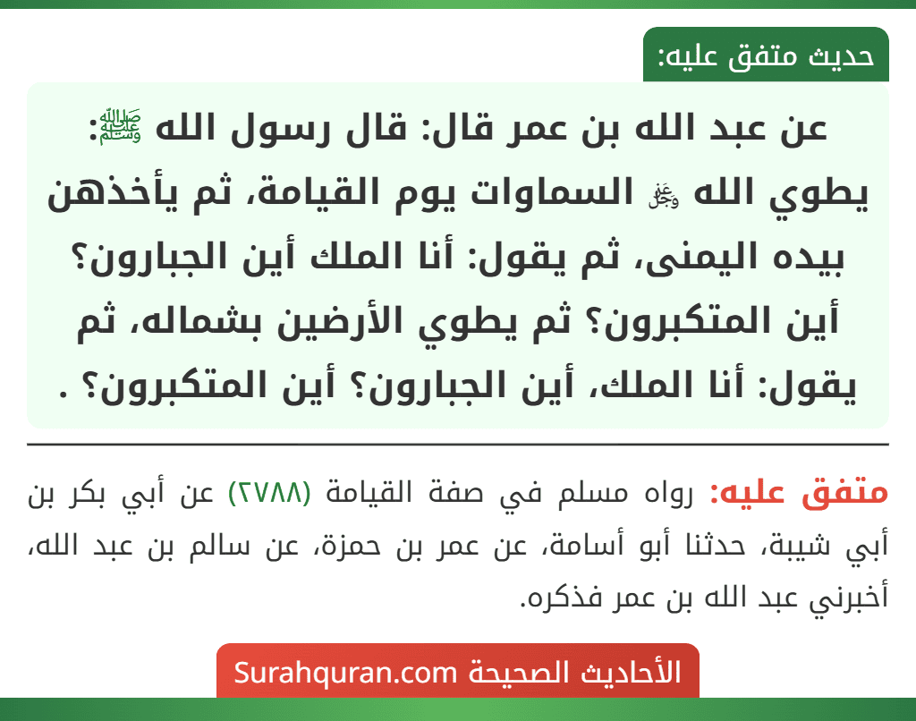 عن عبد الله بن عمر قال: قال رسول الله ﷺ: يطوي الله ﷿ السماوات يوم القيامة، ثم يأخذهن بيده اليمنى، ثم يقول: أنا الملك أين الجبارون؟ أين المتكبرون؟ ثم يطوي الأرضين بشماله، ثم يقول: أنا الملك، أين الجبارون؟ أين المتكبرون؟ .