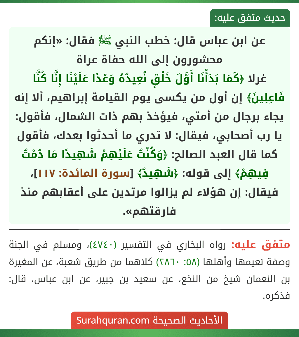 عن ابن عباس قال: خطب النبي ﷺ فقال: «إنكم محشورون إلى الله حفاة عراة
غرلا ﴿كَمَا بَدَأْنَا أَوَّلَ خَلْقٍ نُعِيدُهُ وَعْدًا عَلَيْنَا إِنَّا كُنَّا فَاعِلِينَ﴾ إن أول من يكسى يوم القيامة إبراهيم، ألا إنه يجاء برجال من أمتي، فيؤخذ بهم ذات الشمال، فأقول: يا رب أصحابي، فيقال: لا تدري ما أحدثوا بعدك، فأقول كما قال العبد الصالح: ﴿وَكُنْتُ عَلَيْهِمْ شَهِيدًا مَا دُمْتُ فِيهِمْ﴾ إلى قوله: ﴿شَهِيدٌ﴾ [سورة المائدة: ١١٧]، فيقال: إن هؤلاء لم يزالوا مرتدين على أعقابهم منذ فارقتهم».