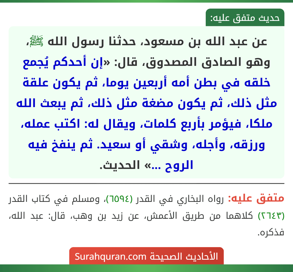عن عبد الله بن مسعود، حدثنا رسول الله ﷺ، وهو الصادق المصدوق، قال: «إن أحدكم يُجمع خلقه في بطن أمه أربعين يوما، ثم يكون علقة مثل ذلك، ثم يكون مضغة مثل ذلك، ثم يبعث الله ملكا، فيؤمر بأربع كلمات، ويقال له: اكتب عمله، ورزقه، وأجله، وشقي أو سعيد. ثم ينفخ فيه الروح ...» الحديث.