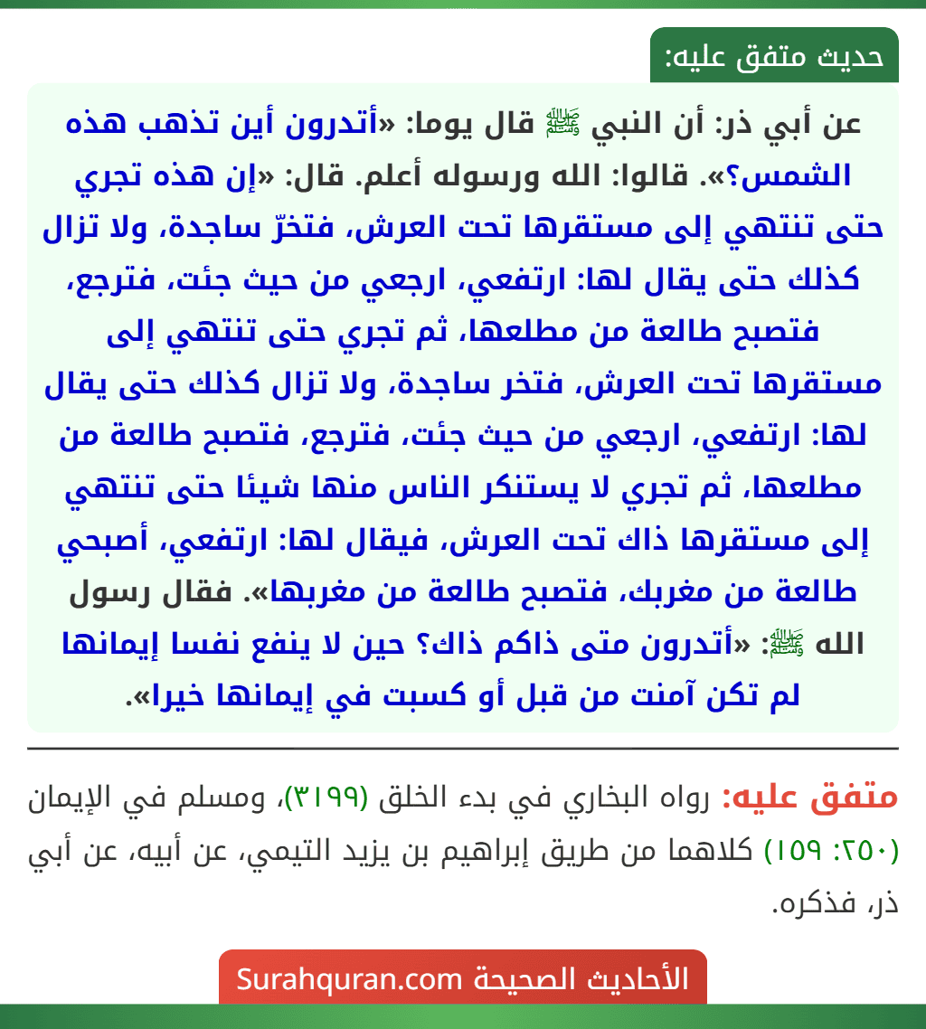 عن أبي ذر: أن النبي ﷺ قال يوما: «أتدرون أين تذهب هذه الشمس؟». قالوا: الله ورسوله أعلم. قال: «إن هذه تجري حتى تنتهي إلى مستقرها تحت العرش، فتخرّ ساجدة، ولا تزال كذلك حتى يقال لها: ارتفعي، ارجعي من حيث جئت، فترجع، فتصبح طالعة من مطلعها، ثم تجري حتى تنتهي إلى مستقرها تحت العرش، فتخر ساجدة، ولا تزال كذلك حتى يقال لها: ارتفعي، ارجعي من حيث جئت، فترجع، فتصبح طالعة من مطلعها، ثم تجري لا يستنكر الناس منها شيئا حتى تنتهي إلى مستقرها ذاك تحت العرش، فيقال لها: ارتفعي، أصبحي طالعة من مغربك، فتصبح طالعة من مغربها». فقال رسول الله ﷺ: «أتدرون متى ذاكم ذاك؟ حين لا ينفع نفسا إيمانها لم تكن آمنت من قبل أو كسبت في إيمانها خيرا».