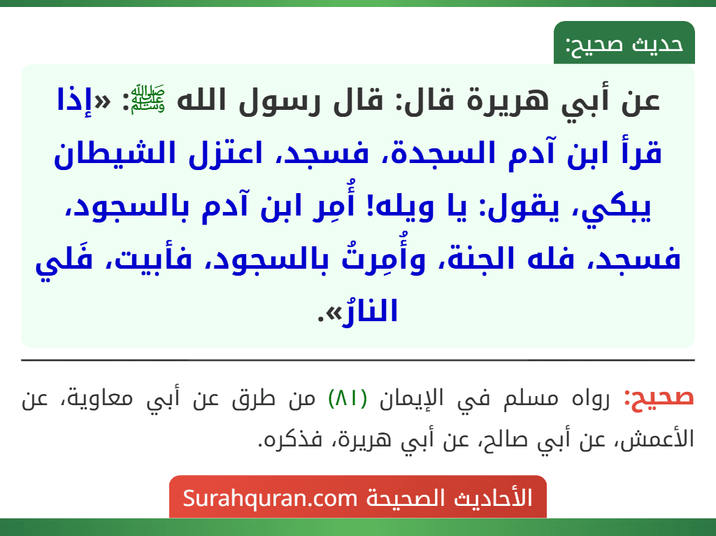 عن أبي هريرة قال: قال رسول الله ﷺ: «إذا قرأ ابن آدم السجدة، فسجد، اعتزل الشيطان يبكي، يقول: يا ويله! أُمِر ابن آدم بالسجود، فسجد، فله الجنة، وأُمِرتُ بالسجود، فأبيت، فَلي النارُ».