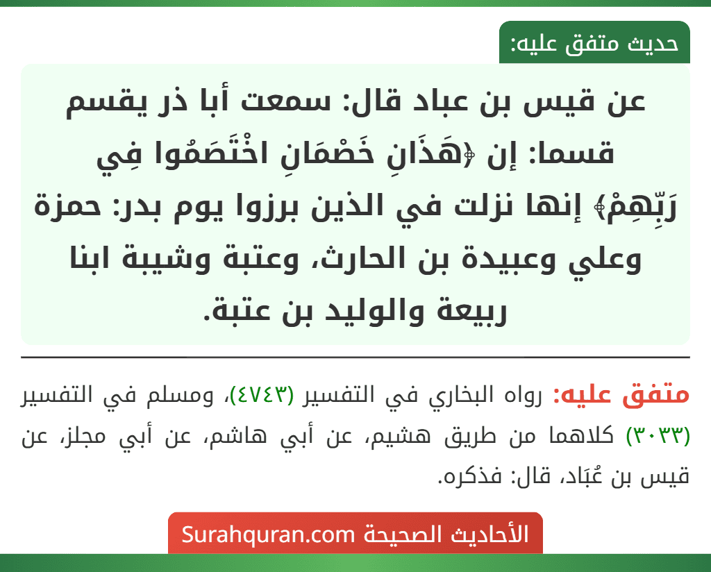 عن قيس بن عباد قال: سمعت أبا ذر يقسم قسما: إن ﴿هَذَانِ خَصْمَانِ اخْتَصَمُوا فِي
رَبِّهِمْ﴾ إنها نزلت في الذين برزوا يوم بدر: حمزة وعلي وعبيدة بن الحارث، وعتبة وشيبة ابنا ربيعة والوليد بن عتبة.