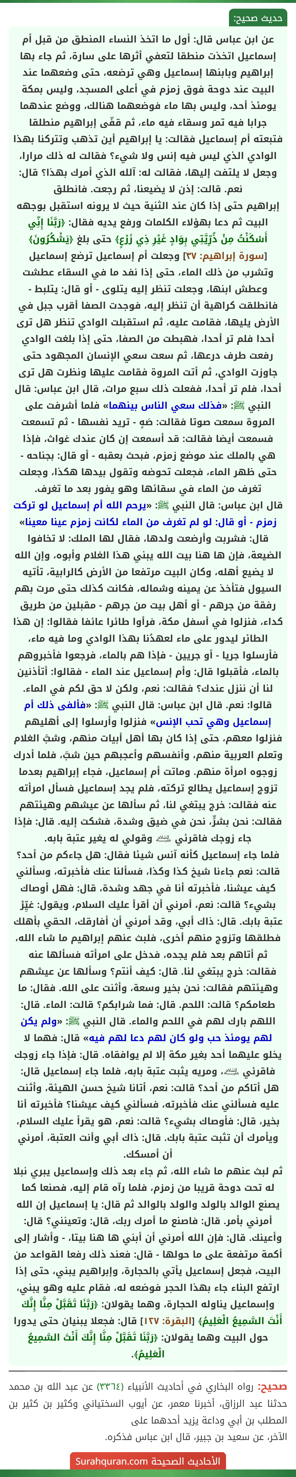 عن ابن عباس قال: أول ما اتخذ النساء المنطق من قبل أم إسماعيل اتخذت منطقا لتعفي أثرها على سارة، ثم جاء بها إبراهيم وبابنها إسماعيل وهي ترضعه، حتى وضعهما عند البيت عند دوحة فوق زمزم في أعلى المسجد، وليس بمكة يومئذ أحد، وليس بها ماء فوضعهما هنالك، ووضع عندهما جرابا فيه تمر وسقاء فيه ماء، ثم قفّى إبراهيم منطلقا فتبعته أم إسماعيل فقالت: يا إبراهيم أين تذهب وتتركنا بهذا الوادي الذي ليس فيه إنس ولا شيء؟ فقالت له ذلك مرارا، وجعل لا يلتفت إليها، فقالت له: آلله الذي أمرك بهذا؟ قال: نعم. قالت: إذن لا يضيعنا، ثم رجعت. فانطلق
إبراهيم حتى إذا كان عند الثنية حيث لا يرونه استقبل بوجهه البيت ثم دعا بهؤلاء الكلمات ورفع يديه فقال: ﴿رَبَّنَا إِنِّي أَسْكَنْتُ مِنْ ذُرِّيَّتِي بِوَادٍ غَيْرِ ذِي زَرْعٍ﴾ حتى بلغ ﴿يَشْكُرُونَ﴾ [سورة إبراهيم: ٣٧] وجعلت أم إسماعيل ترضع إسماعيل وتشرب من ذلك الماء، حتى إذا نفد ما في السقاء عطشت وعطش ابنها، وجعلت تنظر إليه يتلوى - أو قال: يتلبط - فانطلقت كراهية أن تنظر إليه، فوجدت الصفا أقرب جبل في الأرض يليها، فقامت عليه، ثم استقبلت الوادي تنظر هل ترى أحدا فلم تر أحدا، فهبطت من الصفا، حتى إذا بلغت الوادي رفعت طرف درعها، ثم سعت سعي الإنسان المجهود حتى جاوزت الوادي، ثم أتت المروة فقامت عليها ونظرت هل ترى أحدا، فلم تر أحدا، ففعلت ذلك سبع مرات، قال ابن عباس: قال النبي ﷺ: «فذلك سعي الناس بينهما» فلما أشرفت على المروة سمعت صوتا فقالت: صَهٍ - تريد نفسها - ثم تسمعت فسمعت أيضا فقالت: قد أسمعت إن كان عندك غواث، فإذا هي بالملك عند موضع زمزم، فبحث بعقبه - أو قال: بجناحه - حتى ظهر الماء، فجعلت تحوضه وتقول بيدها هكذا، وجعلت تغرف من الماء في سقائها وهو يفور بعد ما تغرف.
قال ابن عباس: قال النبي ﷺ: «يرحم الله أم إسماعيل لو تركت زمزم - أو قال: لو لم تغرف من الماء لكانت زمزم عينا معينا» قال: فشربت وأرضعت ولدها، فقال لها الملك: لا تخافوا الضيعة، فإن ها هنا بيت الله يبني هذا الغلام وأبوه، وإن الله لا يضيع أهله، وكان البيت مرتفعا من الأرض كالرابية، تأتيه السيول فتأخذ عن يمينه وشماله، فكانت كذلك حتى مرت بهم رفقة من جرهم - أو أهل بيت من جرهم - مقبلين من طريق كداء، فنزلوا في أسفل مكة، فرأوا طائرا عائفا فقالوا: إن هذا الطائر ليدور على ماء لعهدُنا بهذا الوادي وما فيه ماء، فأرسلوا جريا - أو جريين - فإذا هم بالماء، فرجعوا فأخبروهم بالماء، فأقبلوا قال: وأم إسماعيل عند الماء - فقالوا: أتأذنين لنا أن ننزل عندك؟ فقالت: نعم، ولكن لا حق لكم في الماء. قالوا: نعم. قال ابن عباس: قال النبي ﷺ: «فألفى ذلك أم إسماعيل وهي تحب الإنس» فنزلوا وأرسلوا إلى أهليهم فنزلوا معهم، حتى إذا كان بها أهل أبيات منهم، وشبَّ الغلام وتعلم العربية منهم، وأنفسهم وأعجبهم حين شبَّ، فلما أدرك زوجوه امرأة منهم. وماتت أم إسماعيل، فجاء إبراهيم بعدما تزوج إسماعيل يطالع تركته، فلم يجد إسماعيل فسأل امرأته عنه فقالت: خرج يبتغي لنا، ثم سألها عن عيشهم وهيئتهم
فقالت: نحن بشرٍّ، نحن في ضيق وشدة، فشكت إليه. قال: فإذا جاء زوجك فاقرئي ﵇ وقولي له يغير عتبة بابه.
فلما جاء إسماعيل كأنه آنس شيئا فقال: هل جاءكم من أحد؟ قالت: نعم جاءنا شيخ كذا وكذا، فسألنا عنك فأخبرته، وسألني كيف عيشنا، فأخبرته أنا في جهد وشدة، قال: فهل أوصاك بشيء؟ قالت: نعم، أمرني أن أقرأ عليك السلام، ويقول: غيِّرْ عتبة بابك. قال: ذاك أبي، وقد أمرني أن أفارقك، الحقي بأهلك فطلقها وتزوج منهم أخرى، فلبث عنهم إبراهيم ما شاء الله، ثم أتاهم بعد فلم يجده، فدخل على امرأته فسألها عنه فقالت: خرج يبتغي لنا. قال: كيف أنتم؟ وسألها عن عيشهم وهيئتهم فقالت: نحن بخير وسعة، وأثنت على الله. فقال: ما طعامكم؟ قالت: اللحم. قال: فما شرابكم؟ قالت: الماء. قال: اللهم بارك لهم في اللحم والماء. قال النبي ﷺ: «ولم يكن لهم يومئذ حب ولو كان لهم دعا لهم فيه» قال: فهما لا يخلو عليهما أحد بغير مكة إلا لم يوافقاه. قال: فإذا جاء زوجك فاقرئي ﵇، ومريه يثبت عتبة بابه، فلما جاء إسماعيل قال: هل أتاكم من أحد؟ قالت: نعم، أتانا شيخ حسن الهيئة، وأثنت عليه فسألني عنك فأخبرته، فسألني كيف عيشنا؟ فأخبرته أنا بخير، قال: فأوصاك بشيء؟ قالت: نعم، هو يقرأ عليك السلام، ويأمرك أن تثبت عتبة بابك. قال: ذاك أبي وأنت العتبة، أمرني أن أمسكك.
ثم لبث عنهم ما شاء الله، ثم جاء بعد ذلك وإسماعيل يبري نبلا له تحت دوحة قريبا من زمزم، فلما رآه قام إليه، فصنعا كما يصنع الوالد بالولد والولد بالوالد ثم قال: يا إسماعيل إن الله أمرني بأمر. قال: فاصنع ما أمرك ربك، قال: وتعينني؟ قال: وأعينك. قال: فإن الله أمرني أن أبني ها هنا بيتا، - وأشار إلى أكمة مرتفعة على ما حولها - قال: فعند ذلك رفعا القواعد من البيت، فجعل إسماعيل يأتي بالحجارة، وإبراهيم يبني، حتى إذا ارتفع البناء جاء بهذا الحجر فوضعه له، فقام عليه وهو يبني، وإسماعيل يناوله الحجارة، وهما يقولان: ﴿رَبَّنَا تَقَبَّلْ مِنَّا إِنَّكَ أَنْتَ السَّمِيعُ الْعَلِيمُ﴾ [البقرة: ١٢٧] قال: فجعلا يبنيان حتى يدورا حول البيت وهما يقولان: ﴿رَبَّنَا تَقَبَّلْ مِنَّا إِنَّكَ أَنْتَ السَّمِيعُ الْعَلِيمُ﴾.