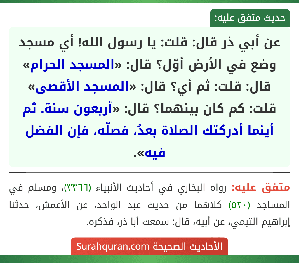 عن أبي ذر قال: قلت: يا رسول الله! أي مسجد وضع في الأرض أوّل؟ قال: «المسجد الحرام» قال: قلت: ثم أي؟ قال: «المسجد الأقصى» قلت: كم كان بينهما؟ قال: «أربعون سنة. ثم أينما أدركتك الصلاة بعدُ، فصلّه، فإن الفضل فيه». عن أبي ذر قال: قلت: يا رسول الله! أي مسجد وضع في الأرض أوّل؟ قال: «المسجد الحرام» قال: قلت: ثم أي؟ قال: «المسجد الأقصى» قلت: كم كان بينهما؟ قال: «أربعون سنة. ثم أينما أدركتك الصلاة بعدُ، فصلّه، فإن الفضل فيه».