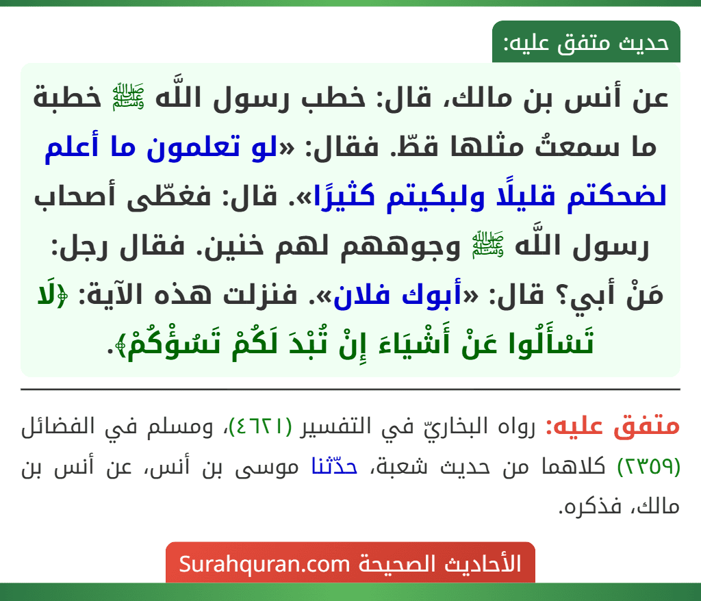 عن أنس بن مالك، قال: خطب رسول اللَّه ﷺ خطبة ما سمعتُ مثلها قطّ. فقال: «لو تعلمون ما أعلم لضحكتم قليلًا ولبكيتم كثيرًا». قال: فغطّى أصحاب رسول اللَّه ﷺ وجوههم لهم خنين. فقال رجل: مَنْ أبي؟ قال: «أبوك فلان». فنزلت هذه الآية: ﴿لَا تَسْأَلُوا عَنْ أَشْيَاءَ إِنْ تُبْدَ لَكُمْ تَسُؤْكُمْ﴾.