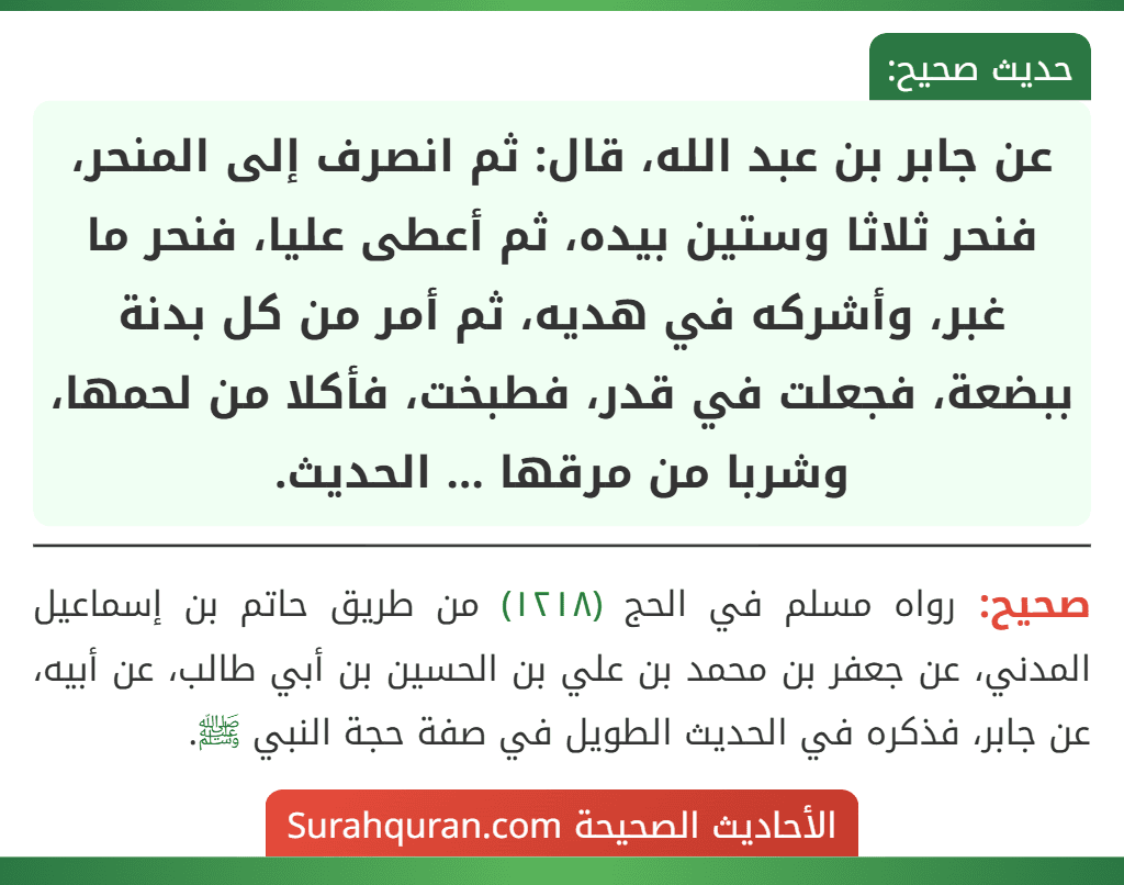 عن جابر بن عبد الله، قال: ثم انصرف إلى المنحر، فنحر ثلاثا وستين بيده، ثم أعطى عليا، فنحر ما غبر، وأشركه في هديه، ثم أمر من كل بدنة ببضعة، فجعلت في قدر، فطبخت، فأكلا من لحمها، وشربا من مرقها ... الحديث. عن جابر بن عبد الله، قال: ثم انصرف إلى المنحر، فنحر ثلاثا وستين بيده، ثم أعطى عليا، فنحر ما غبر، وأشركه في هديه، ثم أمر من كل بدنة ببضعة، فجعلت في قدر، فطبخت، فأكلا من لحمها، وشربا من مرقها ... الحديث.