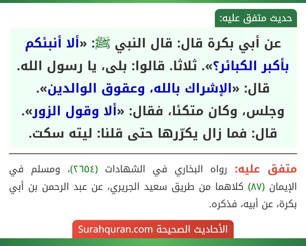 عن أبي بكرة قال: قال النبي ﷺ: «ألا أنبئكم بأكبر الكبائر؟». ثلاثا. قالوا: بلى، يا رسول الله. قال: «الإشراك بالله، وعقوق الوالدين». وجلس، وكان متكئا، فقال: «ألا وقول الزور». قال: فما زال يكرّرها حتى قلنا: ليته سكت.