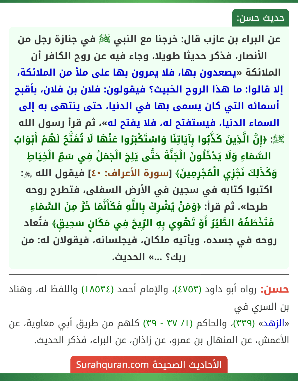 عن البراء بن عازب قال: خرجنا مع النبي ﷺ في جنازة رجل من الأنصار، فذكر حديثا طويلا، وجاء فيه عن روح الكافر أن الملائكة «يصعدون بها، فلا يمرون بها على ملأ من الملائكة، إلا قالوا: ما هذا الروح الخبيث؟ فيقولون: فلان بن فلان، بأقبح أسمائه التي كان يسمى بها في الدنيا، حتى ينتهى به إلى السماء الدنيا، فيستفتح له، فلا يفتح له»، ثم قرأ رسول الله ﷺ: ﴿إِنَّ الَّذِينَ كَذَّبُوا بِآيَاتِنَا وَاسْتَكْبَرُوا عَنْهَا لَا تُفَتَّحُ لَهُمْ أَبْوَابُ السَّمَاءِ وَلَا يَدْخُلُونَ الْجَنَّةَ حَتَّى يَلِجَ الْجَمَلُ فِي سَمِّ الْخِيَاطِ وَكَذَلِكَ نَجْزِي الْمُجْرِمِينَ﴾ [سورة الأعراف: ٤٠] فيقول الله ﷿: اكتبوا كتابه في سجين في الأرض السفلى، فتطرح روحه طرحا». ثم قرأ: ﴿وَمَنْ يُشْرِكْ بِاللَّهِ فَكَأَنَّمَا خَرَّ مِنَ السَّمَاءِ فَتَخْطَفُهُ الطَّيْرُ أَوْ تَهْوِي بِهِ الرِّيحُ فِي مَكَانٍ سَحِيقٍ﴾ فتُعاد روحه في جسده، ويأتيه ملكان، فيجلسانه، فيقولان له: من ربك؟ ...» الحديث.