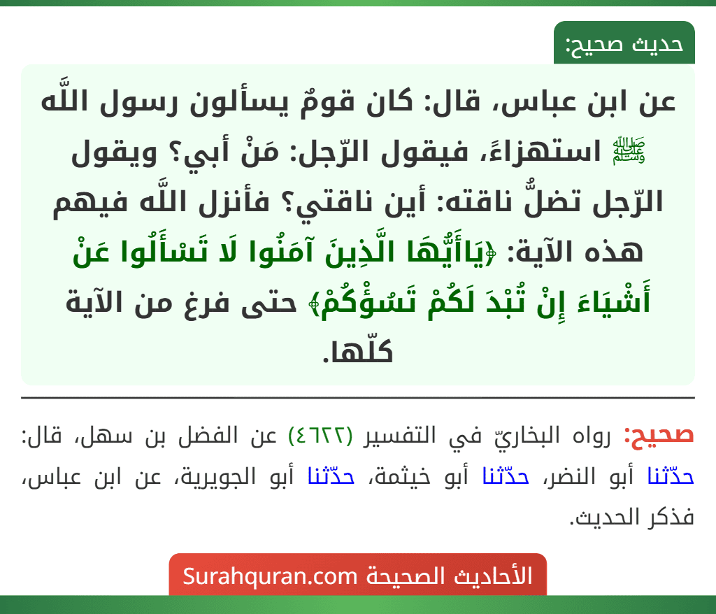 عن ابن عباس، قال: كان قومٌ يسألون رسول اللَّه ﷺ استهزاءً، فيقول الرّجل: مَنْ أبي؟ ويقول الرّجل تضلُّ ناقته: أين ناقتي؟ فأنزل اللَّه فيهم هذه الآية: ﴿يَاأَيُّهَا الَّذِينَ آمَنُوا لَا تَسْأَلُوا عَنْ أَشْيَاءَ إِنْ تُبْدَ لَكُمْ تَسُؤْكُمْ﴾ حتى فرغ من الآية كلّها.