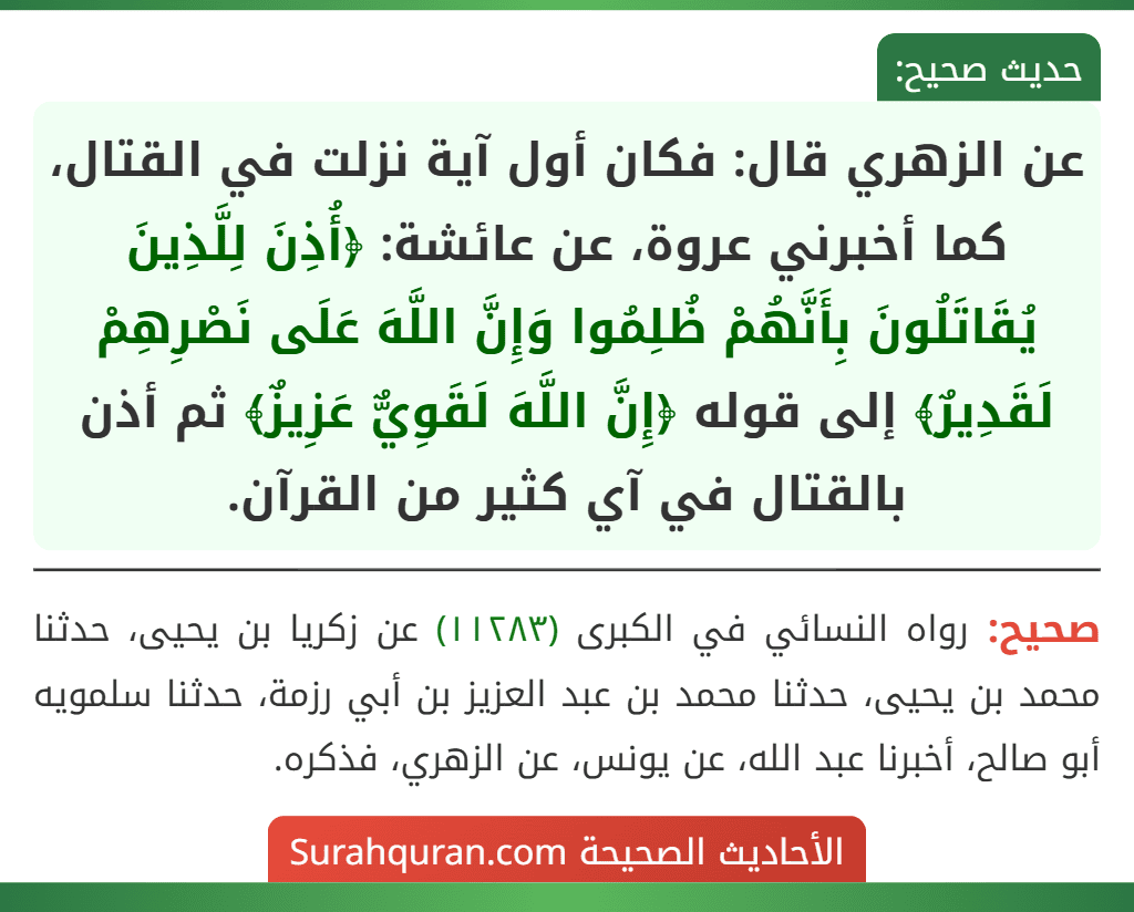 عن الزهري قال: فكان أول آية نزلت في القتال، كما أخبرني عروة، عن عائشة: ﴿أُذِنَ لِلَّذِينَ يُقَاتَلُونَ بِأَنَّهُمْ ظُلِمُوا وَإِنَّ اللَّهَ عَلَى نَصْرِهِمْ لَقَدِيرٌ﴾ إلى قوله ﴿إِنَّ اللَّهَ لَقَوِيٌّ عَزِيزٌ﴾ ثم أذن بالقتال في آي كثير من القرآن. عن الزهري قال: فكان أول آية نزلت في القتال، كما أخبرني عروة، عن عائشة: ﴿أُذِنَ لِلَّذِينَ يُقَاتَلُونَ بِأَنَّهُمْ ظُلِمُوا وَإِنَّ اللَّهَ عَلَى نَصْرِهِمْ لَقَدِيرٌ﴾ إلى قوله ﴿إِنَّ اللَّهَ لَقَوِيٌّ عَزِيزٌ﴾ ثم أذن بالقتال في آي كثير من القرآن.