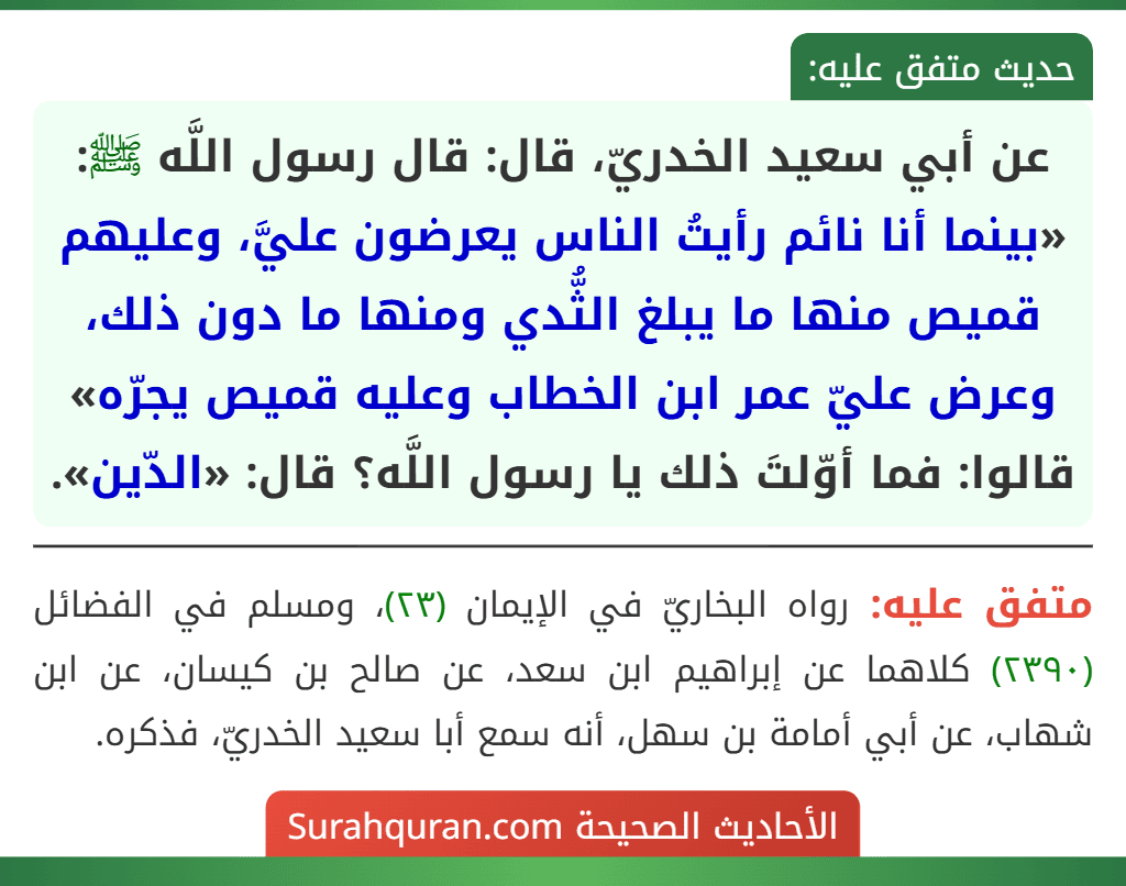 عن أبي سعيد الخدريّ، قال: قال رسول اللَّه ﷺ: «بينما أنا نائم رأيتُ الناس يعرضون عليَّ، وعليهم قميص منها ما يبلغ الثُّدي ومنها ما دون ذلك، وعرض عليّ عمر ابن الخطاب وعليه قميص يجرّه» قالوا: فما أوّلتَ ذلك يا رسول اللَّه؟ قال: «الدّين».
