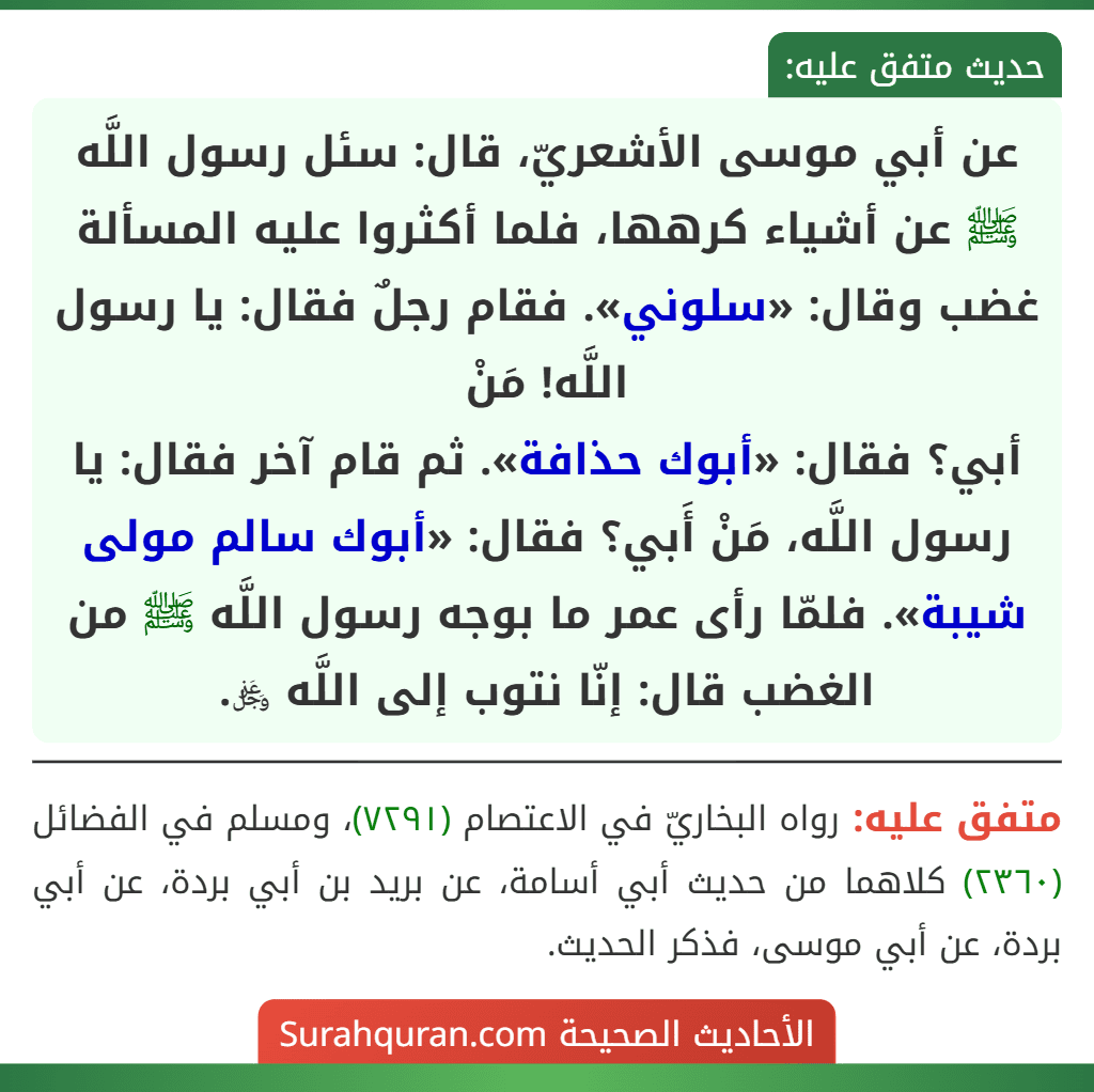 عن أبي موسى الأشعريّ، قال: سئل رسول اللَّه ﷺ عن أشياء كرهها، فلما أكثروا عليه المسألة غضب وقال: «سلوني». فقام رجلٌ فقال: يا رسول اللَّه! مَنْ
أبي؟ فقال: «أبوك حذافة». ثم قام آخر فقال: يا رسول اللَّه، مَنْ أَبي؟ فقال: «أبوك سالم مولى شيبة». فلمّا رأى عمر ما بوجه رسول اللَّه ﷺ من الغضب قال: إنّا نتوب إلى اللَّه ﷿.