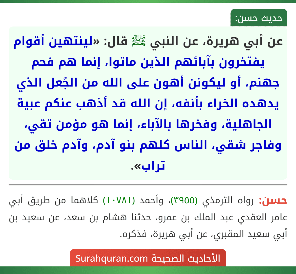 عن أبي هريرة، عن النبي ﷺ قال: «لينتهين أقوام يفتخرون بآبائهم الذين ماتوا، إنما هم فحم جهنم، أو ليكونن أهون على الله من الجُعل الذي يدهده الخراء بأنفه، إن الله قد أذهب عنكم عبية الجاهلية، وفخرها بالآباء، إنما هو مؤمن تقي، وفاجر شقي، الناس كلهم بنو آدم، وآدم خلق من تراب». عن أبي هريرة، عن النبي ﷺ قال: «لينتهين أقوام يفتخرون بآبائهم الذين ماتوا، إنما هم فحم جهنم، أو ليكونن أهون على الله من الجُعل الذي يدهده الخراء بأنفه، إن الله قد أذهب عنكم عبية الجاهلية، وفخرها بالآباء، إنما هو مؤمن تقي، وفاجر شقي، الناس كلهم بنو آدم، وآدم خلق من تراب».