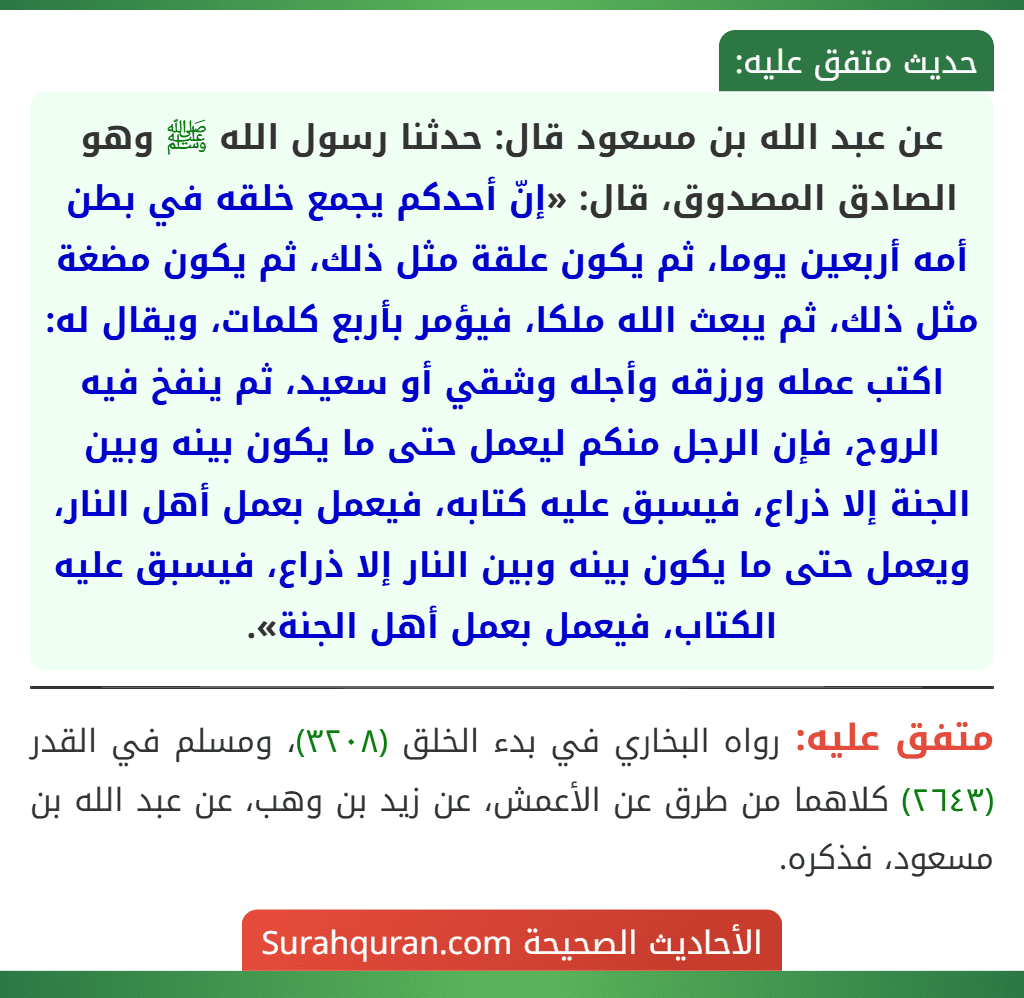عن عبد الله بن مسعود قال: حدثنا رسول الله ﷺ وهو الصادق المصدوق، قال: «إنّ أحدكم يجمع خلقه في بطن أمه أربعين يوما، ثم يكون علقة مثل ذلك، ثم يكون مضغة مثل ذلك، ثم يبعث الله ملكا، فيؤمر بأربع كلمات، ويقال له: اكتب عمله ورزقه وأجله وشقي أو سعيد، ثم ينفخ فيه الروح، فإن الرجل منكم ليعمل حتى ما يكون بينه وبين الجنة إلا ذراع، فيسبق عليه كتابه، فيعمل بعمل أهل النار، ويعمل حتى ما يكون بينه وبين النار إلا ذراع، فيسبق عليه الكتاب، فيعمل بعمل أهل الجنة».