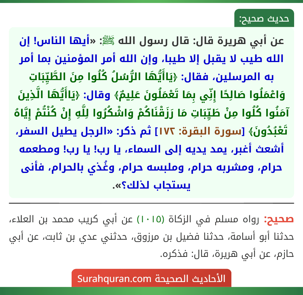 عن أبي هريرة قال: قال رسول الله ﷺ: «أيها الناس! إن الله طيب لا يقبل إلا طيبا، وإن الله أمر المؤمنين بما أمر به المرسلين، فقال: ﴿يَاأَيُّهَا الرُّسُلُ كُلُوا مِنَ الطَّيِّبَاتِ وَاعْمَلُوا صَالِحًا إِنِّي بِمَا تَعْمَلُونَ عَلِيمٌ﴾ وقال: ﴿يَاأَيُّهَا الَّذِينَ آمَنُوا كُلُوا مِنْ طَيِّبَاتِ مَا رَزَقْنَاكُمْ وَاشْكُرُوا لِلَّهِ إِنْ كُنْتُمْ إِيَّاهُ تَعْبُدُونَ﴾ [سورة البقرة: ١٧٢] ثم ذكر: «الرجل يطيل السفر، أشعث أغبر، يمد يديه إلى السماء، يا رب! يا رب! ومطعمه حرام، ومشربه حرام، وملبسه حرام، وغُذي بالحرام، فأنى يستجاب لذلك؟».