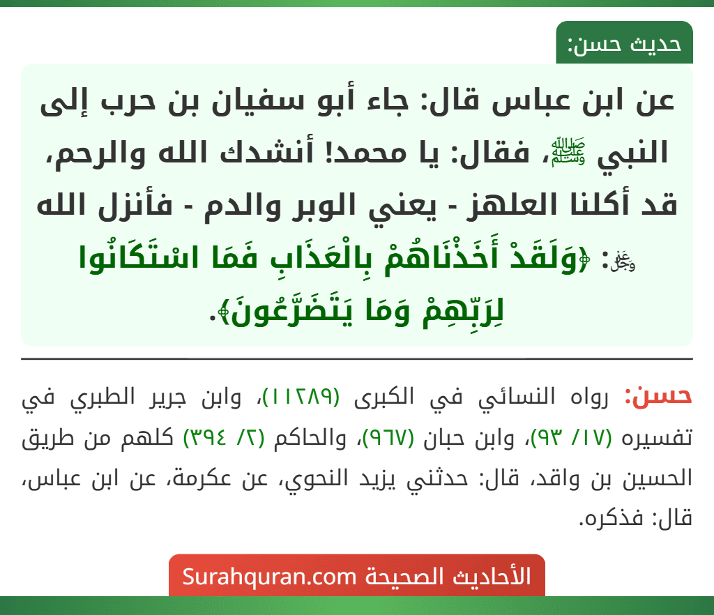 عن ابن عباس قال: جاء أبو سفيان بن حرب إلى النبي ﷺ، فقال: يا محمد! أنشدك الله والرحم، قد أكلنا العلهز - يعني الوبر والدم - فأنزل الله ﷿: ﴿وَلَقَدْ أَخَذْنَاهُمْ بِالْعَذَابِ فَمَا اسْتَكَانُوا لِرَبِّهِمْ وَمَا يَتَضَرَّعُونَ﴾.