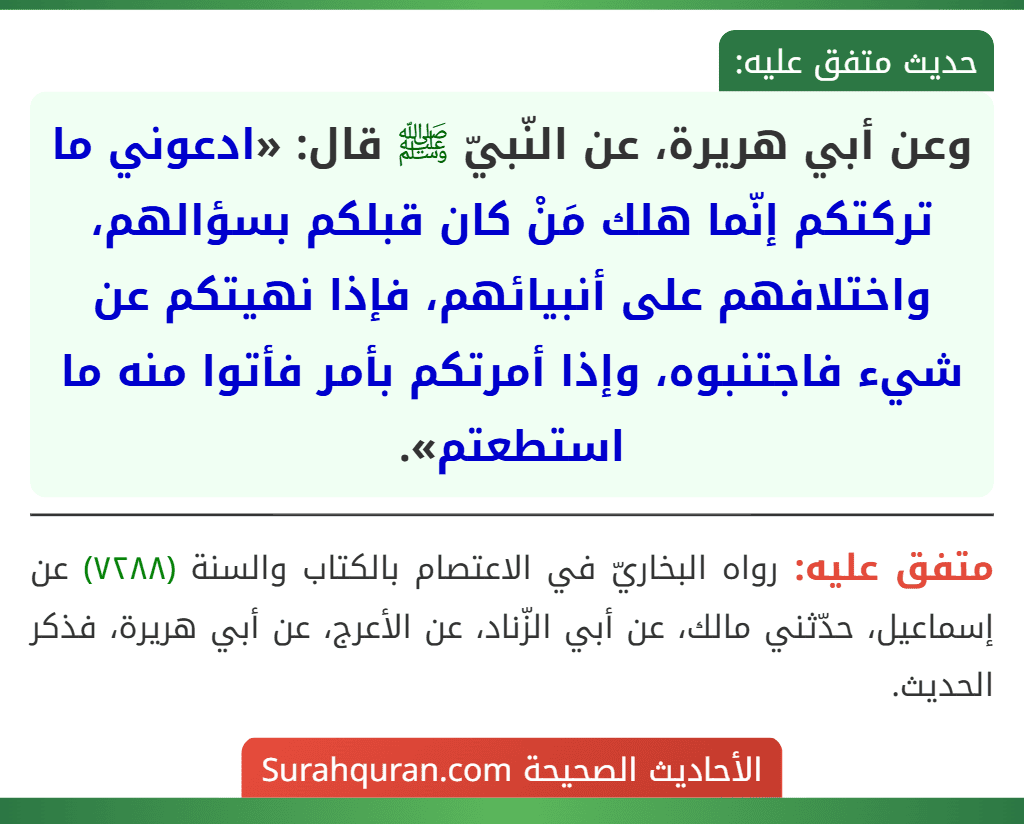 وعن أبي هريرة، عن النّبيّ ﷺ قال: «ادعوني ما تركتكم إنّما هلك مَنْ كان قبلكم بسؤالهم، واختلافهم على أنبيائهم، فإذا نهيتكم عن شيء فاجتنبوه، وإذا أمرتكم بأمر فأتوا منه ما استطعتم».