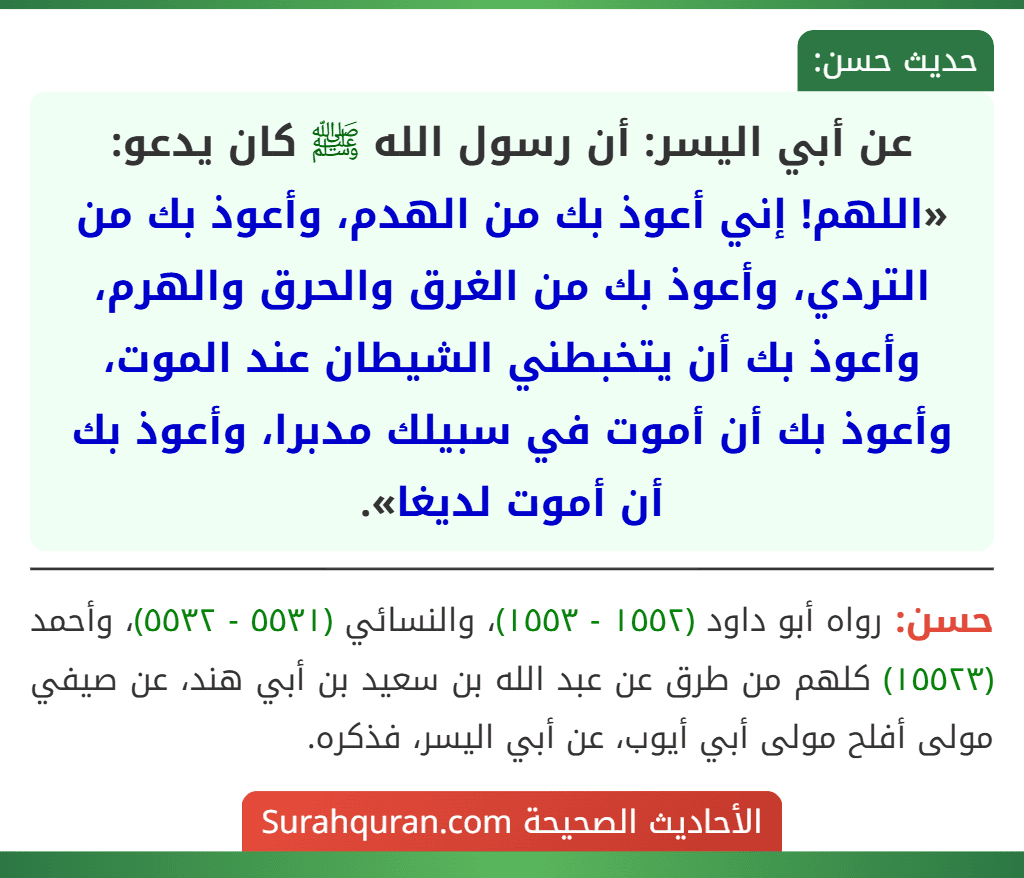 عن أبي اليسر: أن رسول الله ﷺ كان يدعو: «اللهم! إني أعوذ بك من الهدم، وأعوذ بك من التردي، وأعوذ بك من الغرق والحرق والهرم، وأعوذ بك أن يتخبطني الشيطان عند الموت، وأعوذ بك أن أموت في سبيلك مدبرا، وأعوذ بك أن أموت لديغا». عن أبي اليسر: أن رسول الله ﷺ كان يدعو: «اللهم! إني أعوذ بك من الهدم، وأعوذ بك من التردي، وأعوذ بك من الغرق والحرق والهرم، وأعوذ بك أن يتخبطني الشيطان عند الموت، وأعوذ بك أن أموت في سبيلك مدبرا، وأعوذ بك أن أموت لديغا».