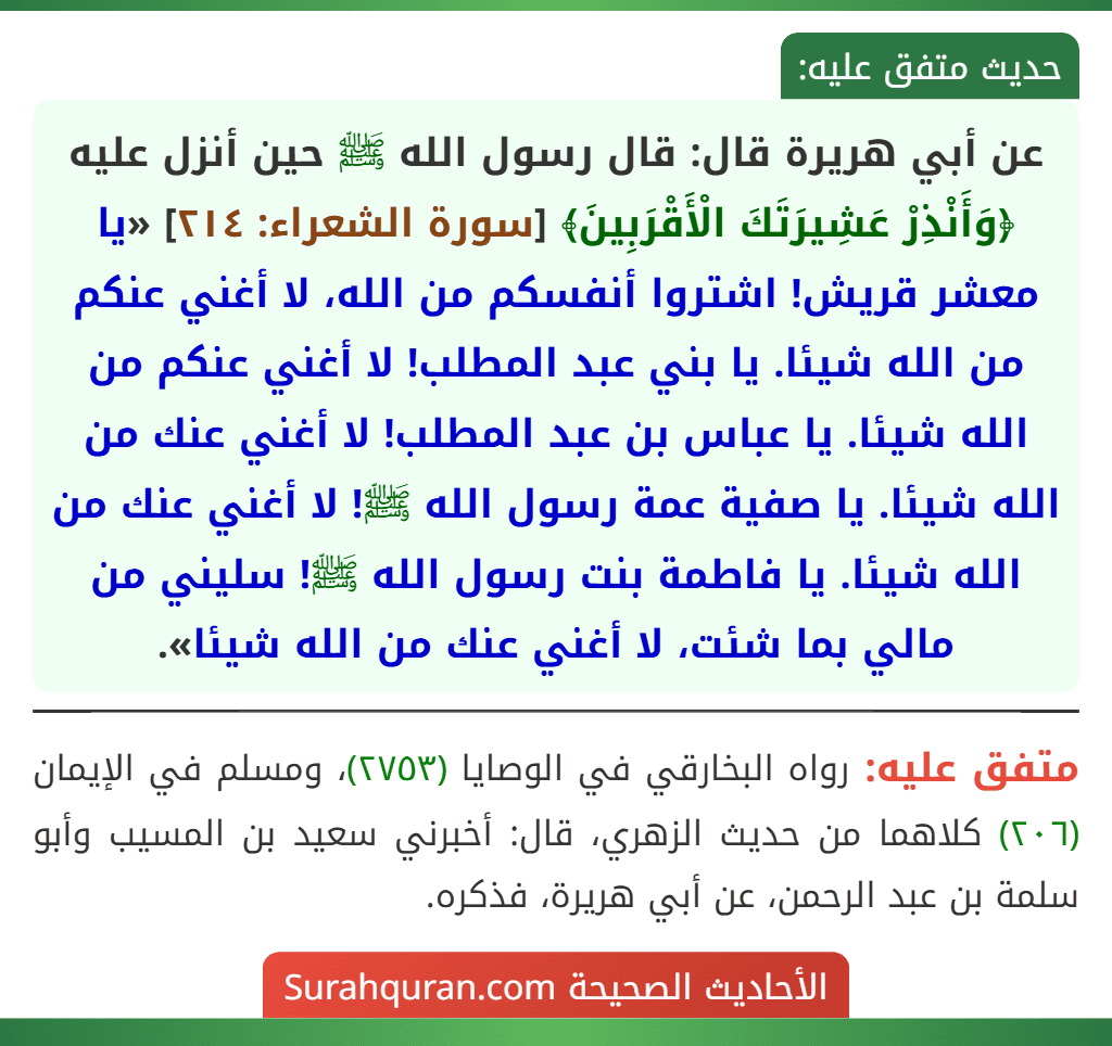 عن أبي هريرة قال: قال رسول الله ﷺ حين أنزل عليه ﴿وَأَنْذِرْ عَشِيرَتَكَ الْأَقْرَبِينَ﴾ [سورة الشعراء: ٢١٤] «يا معشر قريش! اشتروا أنفسكم من الله، لا أغني عنكم من الله شيئا. يا بني عبد المطلب! لا أغني عنكم من الله شيئا. يا عباس بن عبد المطلب! لا أغني عنك من الله شيئا. يا صفية عمة رسول الله ﷺ! لا أغني عنك من الله شيئا. يا فاطمة بنت رسول الله ﷺ! سليني من مالي بما شئت، لا أغني عنك من الله شيئا».
