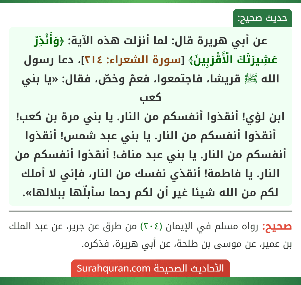 عن أبي هريرة قال: لما أنزلت هذه الآية: ﴿وَأَنْذِرْ عَشِيرَتَكَ الْأَقْرَبِينَ﴾ [سورة الشعراء: ٢١٤]، دعا رسول الله ﷺ قريشا، فاجتمعوا، فعمّ وخصّ، فقال: «يا بني كعب
ابن لؤي! أنقذوا أنفسكم من النار. يا بني مرة بن كعب! أنقذوا أنفسكم من النار. يا بني عبد شمس! أنقذوا أنفسكم من النار. يا بني عبد مناف! أنقذوا أنفسكم من النار. يا فاطمة! أنقذي نفسك من النار، فإني لا أملك لكم من الله شيئا غير أن لكم رحما سأبلّها ببلالها».