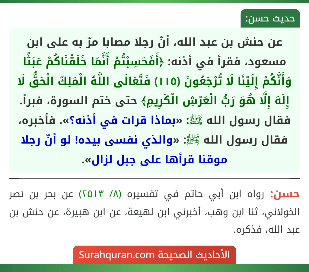 عن حنش بن عبد الله، أنّ رجلا مصابا مرّ به على ابن مسعود، فقرأ في أذنه: ﴿أَفَحَسِبْتُمْ أَنَّمَا خَلَقْنَاكُمْ عَبَثًا وَأَنَّكُمْ إِلَيْنَا لَا تُرْجَعُونَ (١١٥) فَتَعَالَى اللَّهُ الْمَلِكُ الْحَقُّ لَا إِلَهَ إِلَّا هُوَ رَبُّ الْعَرْشِ الْكَرِيمِ﴾ حتى ختم السورة، فبرأ. فقال رسول الله ﷺ: «بماذا قرات في أذنه؟». فأخبره، فقال رسول الله ﷺ: «والذي نفسى بيده! لو أنّ رجلا موقنا قرأها على جبل لزال».
