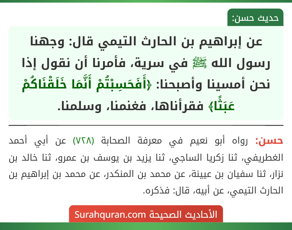 عن إبراهيم بن الحارث التيمي قال: وجهنا رسول الله ﷺ في سرية، فأمرنا أن نقول إذا نحن أمسينا وأصبحنا: ﴿أَفَحَسِبْتُمْ أَنَّمَا خَلَقْنَاكُمْ عَبَثًا﴾ فقرأناها، فغنمنا، وسلمنا.