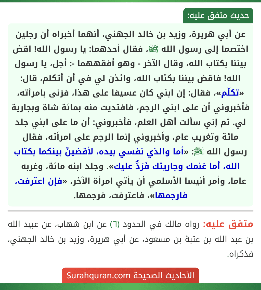 عن أبي هريرة، وزيد بن خالد الجهني، أنهما أخبراه أن رجلين اختصما إلى رسول الله ﷺ، فقال أحدهما: يا رسول الله! اقض بيننا بكتاب الله، وقال الآخر - وهو أفقههما -: أجل، يا رسول الله! فاقض بيننا بكتاب الله، وائذن لي في أن أتكلم، قال: «تكلّم»، فقال: إن ابني كان عسيفا على هذا، فزنى بامرأته، فأخبروني أن على ابني الرجم، فافتديت منه بمائة شاة وبجارية لي. ثم إني سألت أهل العلم، فأخبروني: أن ما على ابني جلد مائة وتغريب عام، وأخبروني إنما الرجم على امرأته، فقال رسول الله ﷺ: «أما والذي نفسي بيده، لأقضينّ بينكما بكتاب الله، أما غنمك وجاريتك فَرَدٌّ عليك». وجلد ابنه مائة، وغربه عاما، وأمر أنيسا الأسلمي أن يأتي امرأة الآخر، «فإن اعترفت، فارجمها»، فاعترفت، فرجمها. عن أبي هريرة، وزيد بن خالد الجهني، أنهما أخبراه أن رجلين اختصما إلى رسول الله ﷺ، فقال أحدهما: يا رسول الله! اقض بيننا بكتاب الله، وقال الآخر - وهو أفقههما -: أجل، يا رسول الله! فاقض بيننا بكتاب الله، وائذن لي في أن أتكلم، قال: «تكلّم»، فقال: إن ابني كان عسيفا على هذا، فزنى بامرأته، فأخبروني أن على ابني الرجم، فافتديت منه بمائة شاة وبجارية لي. ثم إني سألت أهل العلم، فأخبروني: أن ما على ابني جلد مائة وتغريب عام، وأخبروني إنما الرجم على امرأته، فقال رسول الله ﷺ: «أما والذي نفسي بيده، لأقضينّ بينكما بكتاب الله، أما غنمك وجاريتك فَرَدٌّ عليك». وجلد ابنه مائة، وغربه عاما، وأمر أنيسا الأسلمي أن يأتي امرأة الآخر، «فإن اعترفت، فارجمها»، فاعترفت، فرجمها.