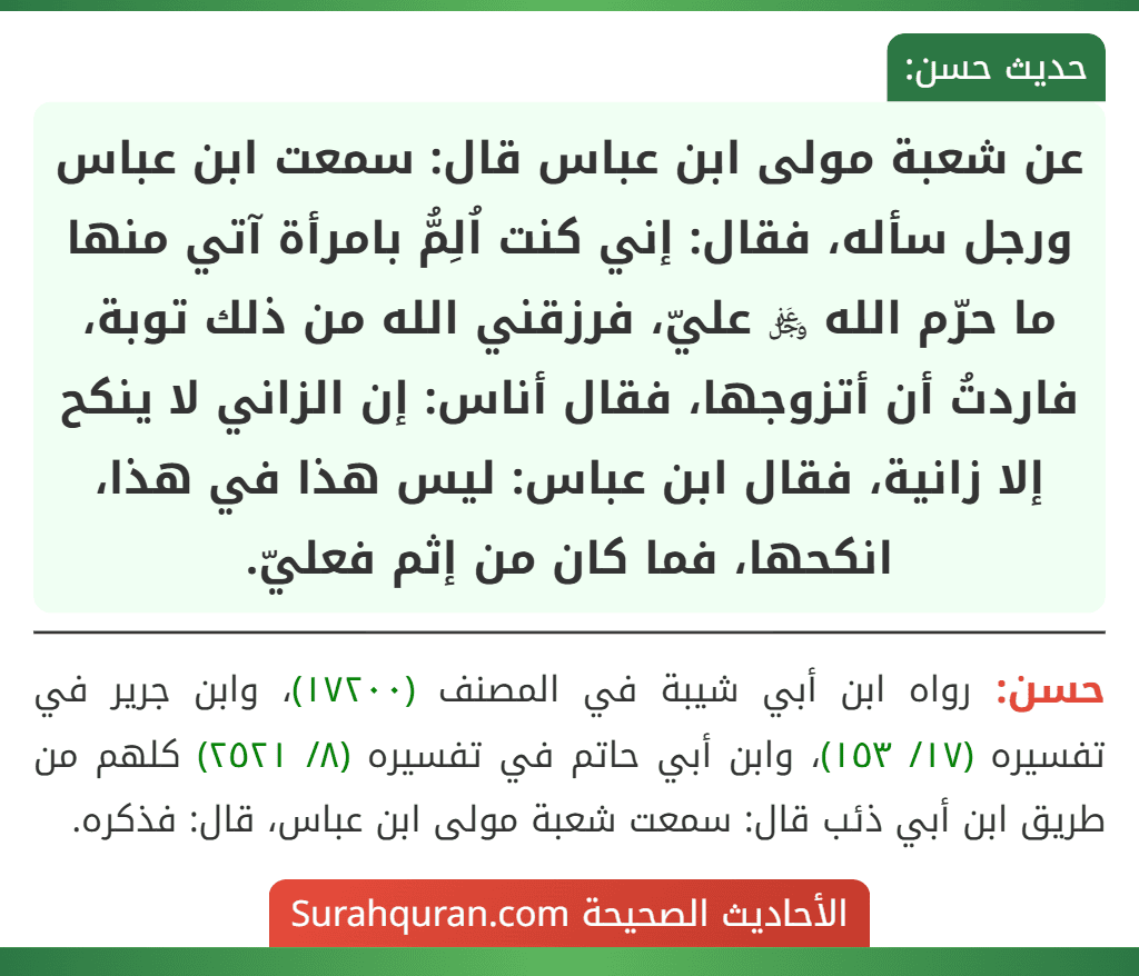 عن شعبة مولى ابن عباس قال: سمعت ابن عباس ورجل سأله، فقال: إني كنت اُلِمُّ بامرأة آتي منها ما حرّم الله ﷿ عليّ، فرزقني الله من ذلك توبة، فاردتُ أن أتزوجها، فقال أناس: إن الزاني لا ينكح إلا زانية، فقال ابن عباس: ليس هذا في هذا، انكحها، فما كان من إثم فعليّ.