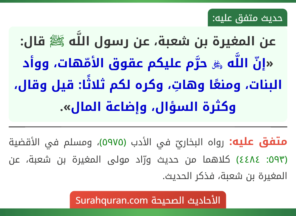 عن المغيرة بن شعبة، عن رسول اللَّه ﷺ قال: «إنّ اللَّه ﷿ حرَّم عليكم عقوق الأمّهات، ووأد البنات، ومنعًا وهاتِ، وكره لكم ثلاثًا: قيل وقال، وكثرة السؤال، وإضاعة المال». عن المغيرة بن شعبة، عن رسول اللَّه ﷺ قال: «إنّ اللَّه ﷿ حرَّم عليكم عقوق الأمّهات، ووأد البنات، ومنعًا وهاتِ، وكره لكم ثلاثًا: قيل وقال، وكثرة السؤال، وإضاعة المال».
