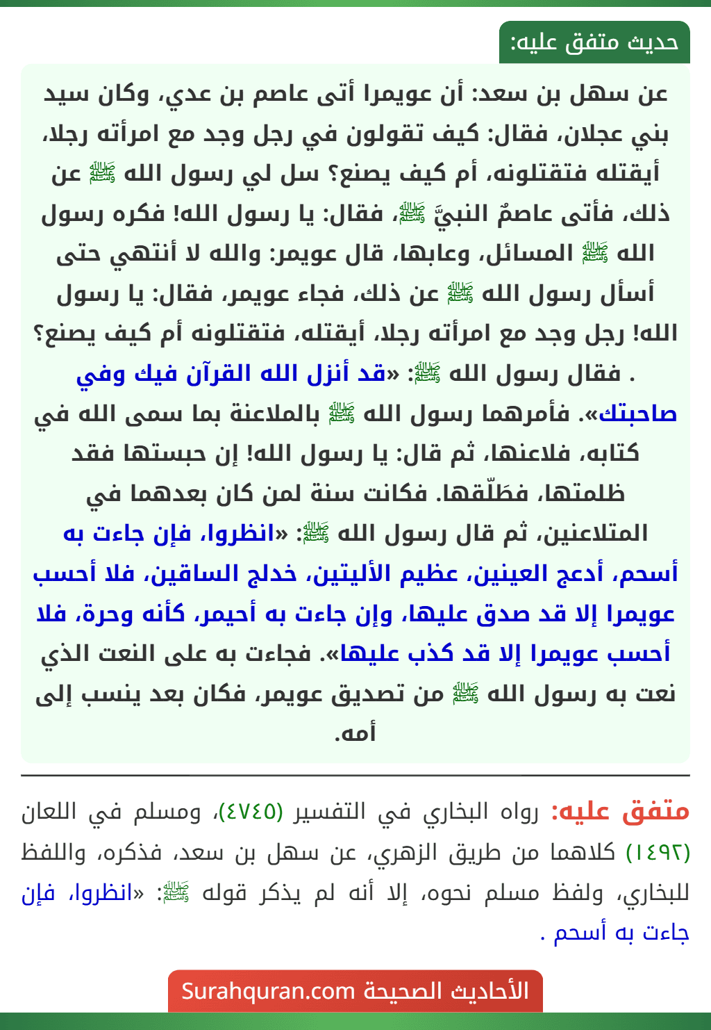 عن سهل بن سعد: أن عويمرا أتى عاصم بن عدي، وكان سيد بني عجلان، فقال: كيف تقولون في رجل وجد مع امرأته رجلا، أيقتله فتقتلونه، أم كيف يصنع؟ سل لي رسول الله ﷺ عن ذلك، فأتى عاصمٌ النبيَّ ﷺ، فقال: يا رسول الله! فكره رسول الله ﷺ المسائل، وعابها، قال عويمر: والله لا أنتهي حتى أسأل رسول الله ﷺ عن ذلك، فجاء عويمر، فقال: يا رسول الله! رجل وجد مع امرأته رجلا، أيقتله، فتقتلونه أم كيف يصنع؟ . فقال رسول الله ﷺ: «قد أنزل الله القرآن فيك وفي صاحبتك». فأمرهما رسول الله ﷺ بالملاعنة بما سمى الله في كتابه، فلاعنها، ثم قال: يا رسول الله! إن حبستها فقد ظلمتها، فطَلّقها. فكانت سنة لمن كان بعدهما في المتلاعنين، ثم قال رسول الله ﷺ: «انظروا، فإن جاءت به أسحم، أدعج العينين، عظيم الأليتين، خدلج الساقين، فلا أحسب عويمرا إلا قد صدق عليها، وإن جاءت به أحيمر، كأنه وحرة، فلا أحسب عويمرا إلا قد كذب عليها». فجاءت به على النعت الذي نعت به رسول الله ﷺ من تصديق عويمر، فكان بعد ينسب إلى أمه.