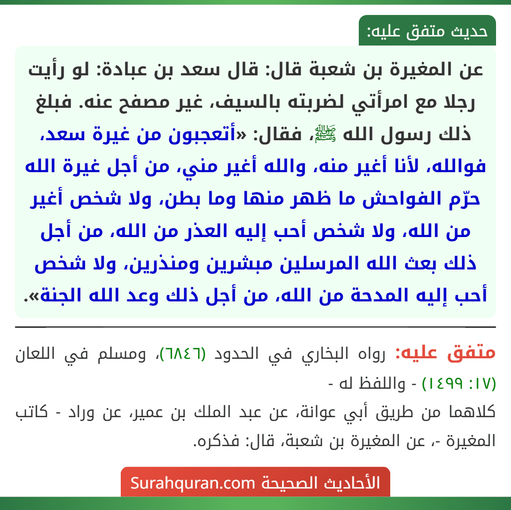 عن المغيرة بن شعبة قال: قال سعد بن عبادة: لو رأيت رجلا مع امرأتي لضربته بالسيف، غير مصفح عنه. فبلغ ذلك رسول الله ﷺ، فقال: «أتعجبون من غيرة سعد، فوالله، لأنا أغير منه، والله أغير مني، من أجل غيرة الله حرّم الفواحش ما ظهر منها وما بطن، ولا شخص أغير من الله، ولا شخص أحب إليه العذر من الله، من أجل ذلك بعث الله المرسلين مبشرين ومنذرين، ولا شخص أحب إليه المدحة من الله، من أجل ذلك وعد الله الجنة».