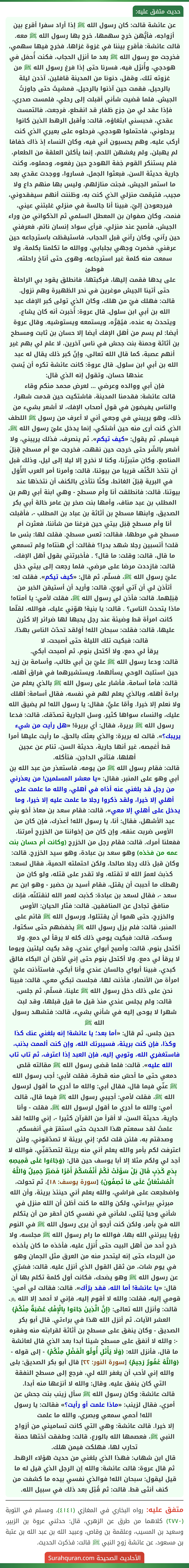 عن عائشة قالت: كان رسول الله ﷺ إذا أراد سفرا أقرع بين أزواجه، فأيُّهن خرج سهمها، خرج بها رسول الله ﷺ معه. قالت عائشة: فأقرع بيننا في غزوة غزاها، فخرج فيها سهمي، فخرجت مع رسول الله ﷺ بعد ما أنزل الحجاب، فكنت أُحمَل في هودجي، وأُنزَل فيه، فسرنا حتى إذا فرغ رسول الله ﷺ من غزوته تلك، وقفل، دنونا من المدينة قافلين، آذدن ليلة بالرحيل، فقمت حين آذنوا بالرحيل، فمشيتُ حتى جاوزتُ الجيش. فلما قضيت شأني أقبلت إلى رحلي، فلمست صدري، فإذا عقد لي من جزع ظفار قد انقطع، فرجعت، فالتمست عقدي، فحبسني ابتغاؤه، قالت: وأقبل الرهط الذين كانوا يرحلوني، فاحتملوا هودجي، فرحلوه على بعيري الذي كنت أركب عليه، وهم يحسبون أني فيه، وكان النساء إذ ذاك خفافا لم يهبلن، ولم يغشهن اللحم، إنما يأكلن العلقة من الطعام، فلم يستنكر القوم خِفة الهودج حين رفعوه، وحملوه، وكنت جارية حديثة السن، فبعثوا الجمل، فساروا، ووجدت عقدي بعد ما استمر الجيش، فجئت منازلهم، وليس بها منهم داع ولا مجيب، فتيمّمت منزلي الذي كنت به، وظننت أنهم سيفقدوني، فيرجعودن إليّ، فبينا أنا جالسة في منزلي غلبتني عيني، فنمت، وكان صفوان بن المعطل السلمي ثم الذكواني من وراء الجيش، فأصبح عند منزلي، فرأى سواد إنسان نائم، فعرفني حين رآني، وكان رآني قبل الحجاب، فاستيقظت باسترجاعه حين عرفني، فخمرت وجهي بجلبابي، ووالله ما تكلمنا بكلمة، ولا سمعت منه كلمة غير استرجاعه، وهوى حتى أناخ راحلته، فوطئ
على يدها فقمت إليها، فركبتها، فانطلق يقود بي الراحلة حتى أتينا الجيش موغرين في نحر الظهيرة وهم نزول.
قالت: فهلك فيّ من هلك، وكان الذي تولى كبر الإفك عبد الله بن أبي ابن سلول. قال عروة: أُخبرت أنه كان يشاع، ويتحدث به عنده، فيُقِرُّه، ويستمعه ويستوشيه. وقال عروة أيضا: لم يسم من أهل الإفك أيضا إلا حسان بن ثابت ومسطح بن أثاثة وحمنة بنت جحش في ناس آخرين، لا علم لي بهم غير أنهم عصبة، كما قال الله تعالى، وإنّ كبر ذلك يقال له عبد الله بن أبي ابن سلول. قال عروة: كانت عائشة تكره أن يُسَبّ عندها حسان، وتقول إنه الذي قال:
فإن أبي ووالده وعرضي ... لعرض محمد منكم وقاء
قالت عائشة: فقدمنا المدينة، فاشتكيت حين قدمت شهرا، والناس يفيضون في قول أصحاب الإفك، لا أشعر بشيء من ذلك، وهو يريبني في وجعي أني لا أعرف من رسول ﷺ اللطف الذي كنت أرى منه حين أشتكي، إنما يدخل عليّ رسول الله ﷺ، فيسلم، ثم يقول: «كيف تيكم». ثم ينصرف، فذلك يريبني، ولا أشعر بالشّر حتى خرجت حين نقهت، فخرجت مع أم مسطح قِبَلَ المناصع، وكان متبرزّنا، وكنا لا نخرج إلا ليلا إلى ليل، وذلك قبل أن نتخذ الكُنُف قريبا من بيوتنا، قالت: وأمرنا أمر العرب الأُوَل في البرية قِبَلَ الغائط، وكنّا نتأذى بالكنف أن نتخذها عند بيوتنا، قالت: فانطلقت أنا وأم مسطح - وهي ابنة أبي رهم بن المطلب بن عبد مناف، وأمها بنت صخر بن عامر خالة أبي بكر الصديق، وابنها مسطح بن أثاثة بن عباد بن المطلب -، فأقبلت أنا وأم مسطح قِبَل بيتي حين فرغنا من شأننا، فعثرت أم مسطح في مرطها، فقالت: تعس مسطح. فقلت لها: بئس ما قلت! أتسبين رجلا شهد بدرا؟ فقالت: أي هنتاه! ولم تسمعي ما قال، قالت: وقلت: ما قال؟ . فأخبرتني بقول أهل الإفك، قالت: فازددت مرضا على مرضي، فلما رجعت إلى بيتي دخل عليّ رسول الله ﷺ، فسلّم، ثم قال: «كيف تيكم». فقلت له: أتأذن لي أن آتي أبويّ، قالت: وأريد أن أستيقن الخبر من قِبَلِهما. قالت: فأذن لي رسول الله ﷺ، فقلت لأمي: يا أمتاه! ماذا يتحدث الناس؟ . قالت: يا بنية! هوِّني عليك، فوالله، لقلّما كانت امرأة قط وضيئة عند رجل يحبها لها ضرائر إلا كثرن عليها، قالت: فقلت: سبحان الله! أوَلقد تحدّث الناس بهذا. قالت: فبكيت تلك الليلة حتى أصبحت، لا
يرقأ لي دمع، ولا أكتحل بنوم، ثم أصبحت أبكي.
قالت: ودعا رسول الله ﷺ عليّ بن أبي طالب، وأسامة بن زيد حين استلبث الوحي يسألهما، ويستشيرهما في فراق أهله، قالت: فأما أسامة، فأشار على رسول الله ﷺ بالذي يعلم من براءة أهله، وبالذي يعلم لهم في نفسه، فقال أسامة: أهلك ولا نعلم إلا خيرا. وأمّا عليٌّ، فقال: يا رسول الله! لم يضيق الله عليك، والنساء سواها كثير، وسل الجارية تصدّقك. قالت: فدعا رسول الله ﷺ بريرة، فقال: أي بريرة! «هل رأيت من شيء يريبك؟». قالت له بريرة: والذي بعثك بالحق، ما رأيت عليها أمرا قط أَغمِصه، غير أنها جارية، حديثة السن، تنام عن عجين أهلها، فتأتي الداجن، فتأكله.
قالت: فقام رسول الله ﷺ من يومه، فاستعذر من عبد الله بن أبي وهو على المنبر، فقال: «يا معشر المسلمين! من يعذرني من رجل قد بلغني عنه أذاه في أهلي، والله ما علمت على أهلي إلا خيرا، ولقد ذكروا رجلا ما علمت عليه إلا خيرا، وما يدخل على أهلي إلا معي»، قالت: فقام سعد بن معاذ أخو بني عبد الأشهل، فقال: أنا، يا رسول الله! أعذرك، فإن كان من الأوس ضربت عنقه، وإن كان من إخواننا من الخزرج أمرتنا، ففعلنا أمرك. قالت: فقام رجل من الخزرج (وكانت أم حسان بنت عمه من فخذه) وهو سعد بن عبادة، وهو سيد الخزرج. قالت: وكان قبل ذلك رجلا صالحا، ولكن احتملته الحمية، فقال لسعد: كذبتَ لعمرُ الله لا تقتله، ولا تقدر على قتله، ولو كان من رهطك ما أحببت أن يقتل، فقام أسيد بن حضير - وهو ابن عم سعد -، فقال لسعد بن عبادة: كذبت لعمر الله لنقتلنّه، فإنك منافق تجادل عن المنافقين. قالت: فثار الحيان: الأوس والخزرج، حتى هموا أن يقتتلوا، ورسول الله ﷺ قائم على المنبر، قالت: فلم يزل رسول الله ﷺ يخفضهم حتى سكتوا، وسكت، قالت: فبكيت يومي ذلك كله لا يرقأ لي دمع، ولا أكتحل بنوم، قالت: وأصبح أبواي عندي، وقد بكيت ليلتين ويوما لا يرقأ لي دمع، ولا أكتحل بنوم حتى إني لأظن أن البكاء فالق كبدي، فبينا أبواي جالسان عندي وأنا أبكي، فاستأذنت عليّ امرأة من الأنصار، فأذنت لها، فجلست تبكي معي، قالت: فبينا نحن على ذلك دخل رسول الله ﷺ علينا، فسلّم، ثم جلس، قالت: ولم يجلس عندي منذ قيل ما قيل قبلها، وقد لبث شهرا لا يوحى إليه في شأني بشيء، قالت: فتشهد رسول الله ﷺ
حين جلس، ثم قال: «أما بعد؛ يا عائشة! إنه بلغني عنك كذا وكذا، فإن كنت بريئة، فسيبرئك الله، وإن كنت ألممت بذنب، فاستغفري الله، وتوبي إليه، فإن العبد إذا اعترف، ثم تاب تاب الله عليه». قالت: فلما قضى رسول الله ﷺ مقالته قلص دمعي حتى ما أحسّ منه قطرة، فقلت لأبي: أجب رسول الله ﷺ عنّي فيما قال، فقال أبي: والله ما أدري ما أقول لرسول الله ﷺ، فقلت لأمي: أجيبي رسول الله ﷺ فيما قال، قالت أمي: والله ما أدري ما أقول لرسول الله ﷺ، فقلت - وأنا جارية، حديثة السن، لا أقرأ من القرآن كثيرا -، إني والله! لقد علمتُ لقد سمعتم هذا الحديث حتى استقرّ في أنفسكم، وصدقتم به، فلئن قلت لكم: إني بريئة لا تصدّقوني، ولئن اعترفت لكم بأمر والله يعلم أني منه بريئة لتصدّقنِّي، فوالله لا أجد لي ولكم مثلا إلا أبا يوسف حين قال: ﴿وَجَاءُوا عَلَى قَمِيصِهِ بِدَمٍ كَذِبٍ قَالَ بَلْ سَوَّلَتْ لَكُمْ أَنْفُسُكُمْ أَمْرًا فَصَبْرٌ جَمِيلٌ وَاللَّهُ الْمُسْتَعَانُ عَلَى مَا تَصِفُونَ﴾ [سورة يوسف: ١٨]، ثم تحولت، واضطجعت على فراشي، والله يعلم أني حينئذ بريئة، وأن الله مبرئي ببراءتي، ولكن والله ما كنت أظن أن الله منزل في شأني وحيا يُتلى، لشأني في نفسي كان أحقر من أن يتكلم الله فيّ بأمر، ولكن كنت أرجو أن يرى رسول الله ﷺ في النوم رؤيا يبرئني الله بها، فوالله ما رام رسول الله ﷺ مجلسه، ولا خرج أحد من أهل البيت حتى أُنزِل عليه، فأخذه ما كان يأخذه من البرحاء حتى إنه ليتحدر منه من العرق مثل الجمان وهو في يوم شات، من ثقل القول الذي أنزل عليه. قالت: فسُرِّي عن رسول الله ﷺ وهو يضحك، فكانت أول كلمة تكلم بها أن قال: «يا عائشة! أما الله، فقد برّأك». قالت: فقالت لي أمي: قومي إليه، فقلت: والله لا أقوم إليه، فإني لا أحمد إلا الله ﷿. قالت: وأنزل الله تعالى: ﴿إِنَّ الَّذِينَ جَاءُوا بِالْإِفْكِ عُصْبَةٌ مِنْكُمْ﴾ العشر الآيات. ثم أنزل الله هذا في براءتي. قال أبو بكر الصديق - وكان ينفق على مسطح بن أثاثة لقرابته منه وفقره -: والله لا أنفق على مسطح شيئا أبدا بعد الذي قال لعائشة ما قال، فأنزل الله: ﴿وَلَا يَأْتَلِ أُولُو الْفَضْلِ مِنْكُمْ﴾ - إلى قوله - ﴿وَاللَّهُ غَفُورٌ رَحِيمٌ﴾ [سورة النور: ٢٢] قال أبو بكر الصديق: بلى والله إني لأحب أن يغفر الله لي، فرجع إلى مسطح النفقة التي كان ينفق عليه. وقال: والله لا أنزعها منه أبدا.
قالت عائشة: وكان رسول الله ﷺ سأل زينب بنت جحش عن أمري، فقال لزينب: «ماذا علمت أو رأيت؟» فقالت: يا رسول الله! أحمي سمعي وبصري، والله ما علمت
إلا خيرا. قالت عائشة: وهي التي كانت تساميني من أزواج النبي ﷺ، فعصمها الله بالورع، قالت: وطفقت أختها حمنة تحارب لها، فهلكت فيمن هلك.
قال ابن شهاب: فهذا الذي بلغني من حديث هؤلاء الرهط.
ثم قال عروة: قالت عائشة: والله إن الرجل الذي قيل له ما قيل ليقول: سبحان الله! فوالذي نفسي بيده ما كشفت من كنف أنثى قط. قالت: ثم قُتِل بعد ذلك في سبيل الله.