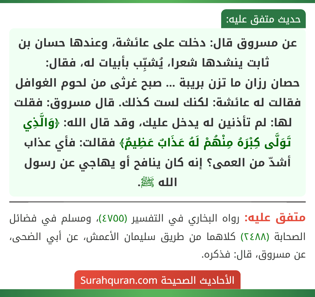 عن مسروق قال: دخلت على عائشة، وعندها حسان بن ثابت ينشدها شعرا، يُشبِّب بأبيات له، فقال:
حصان رزان ما تزن بريبة ... صبح غرثى من لحوم الغوافل
فقالت له عائشة: لكنك لست كذلك. قال مسروق: فقلت لها: لم تأذنين له يدخل عليك، وقد قال الله: ﴿وَالَّذِي تَوَلَّى كِبْرَهُ مِنْهُمْ لَهُ عَذَابٌ عَظِيمٌ﴾ فقالت: فأي عذاب أشدّ من العمى؟ إنه كان ينافح أو يهاجي عن رسول الله ﷺ.