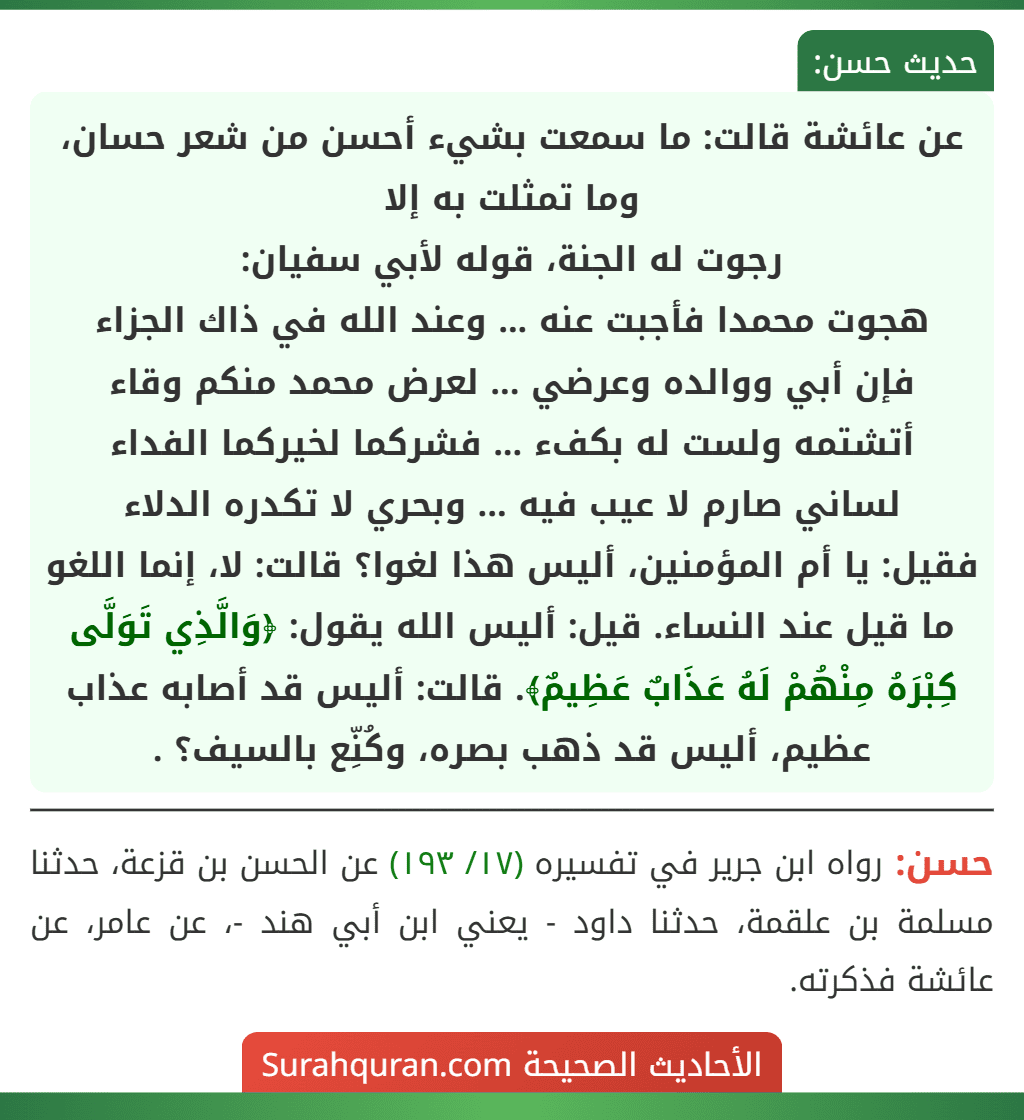 عن عائشة قالت: ما سمعت بشيء أحسن من شعر حسان، وما تمثلت به إلا
رجوت له الجنة، قوله لأبي سفيان:
هجوت محمدا فأجبت عنه ... وعند الله في ذاك الجزاء
فإن أبي ووالده وعرضي ... لعرض محمد منكم وقاء
أتشتمه ولست له بكفء ... فشركما لخيركما الفداء
لساني صارم لا عيب فيه ... وبحري لا تكدره الدلاء
فقيل: يا أم المؤمنين، أليس هذا لغوا؟ قالت: لا، إنما اللغو ما قيل عند النساء. قيل: أليس الله يقول: ﴿وَالَّذِي تَوَلَّى كِبْرَهُ مِنْهُمْ لَهُ عَذَابٌ عَظِيمٌ﴾. قالت: أليس قد أصابه عذاب عظيم، أليس قد ذهب بصره، وكُنِّع بالسيف؟ .