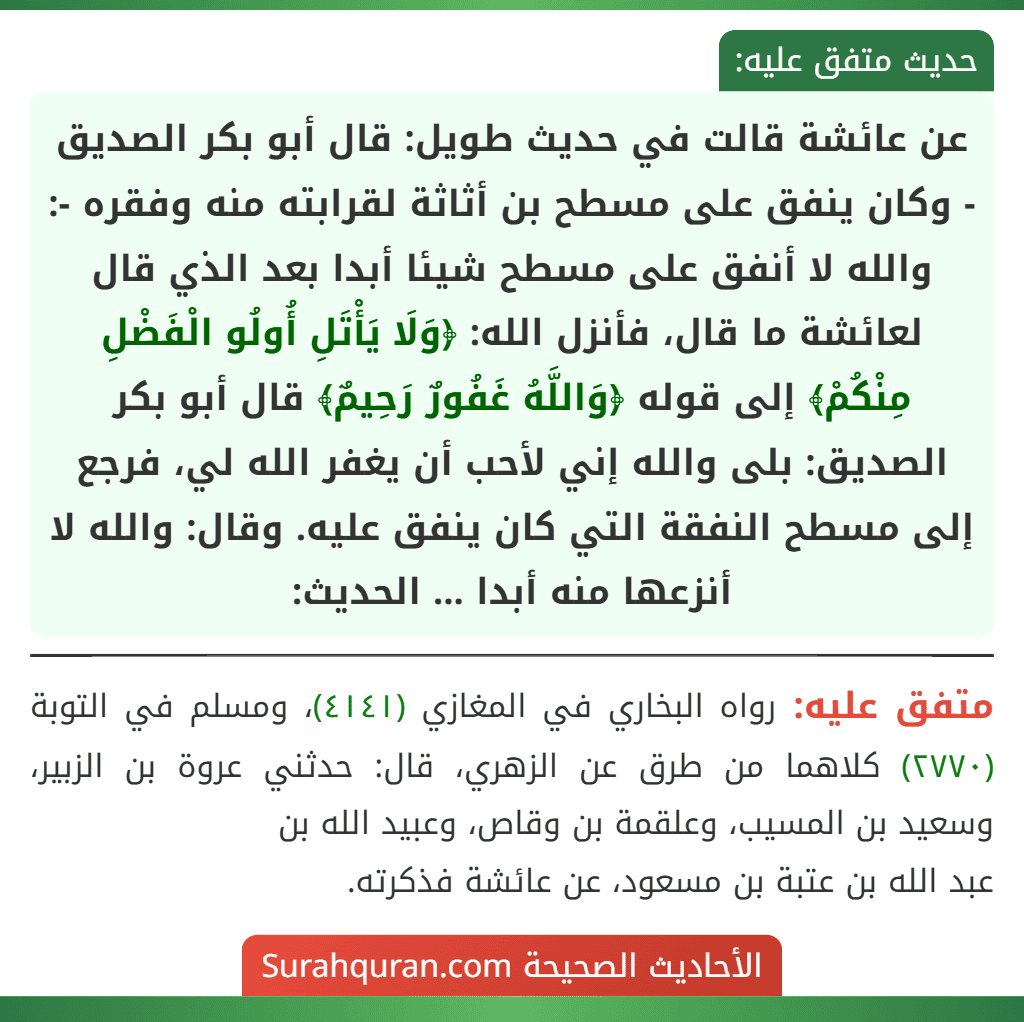 عن عائشة قالت في حديث طويل: قال أبو بكر الصديق - وكان ينفق على مسطح بن أثاثة لقرابته منه وفقره -: والله لا أنفق على مسطح شيئا أبدا بعد الذي قال لعائشة ما قال، فأنزل الله: ﴿وَلَا يَأْتَلِ أُولُو الْفَضْلِ مِنْكُمْ﴾ إلى قوله ﴿وَاللَّهُ غَفُورٌ رَحِيمٌ﴾ قال أبو بكر الصديق: بلى والله إني لأحب أن يغفر الله لي، فرجع إلى مسطح النفقة التي كان ينفق عليه. وقال: والله لا أنزعها منه أبدا ... الحديث: