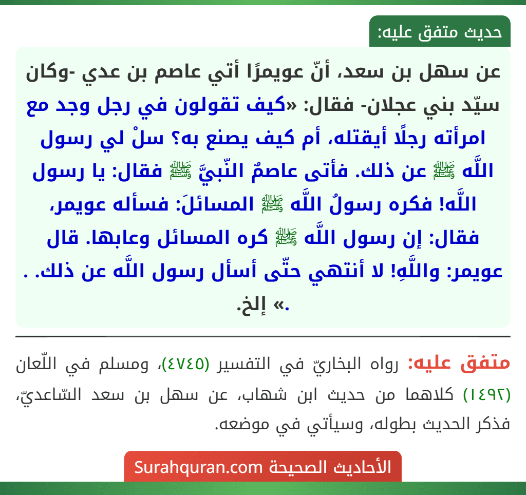 عن سهل بن سعد، أنّ عويمرًا أتي عاصم بن عدي -وكان سيّد بني عجلان- فقال: «كيف تقولون في رجل وجد مع امرأته رجلًا أيقتله، أم كيف يصنع به؟ سلْ لي رسول اللَّه ﷺ عن ذلك. فأتى عاصمٌ النّبيَّ ﷺ فقال: يا رسول اللَّه! فكره رسولُ اللَّه ﷺ المسائلَ: فسأله عويمر، فقال: إن رسول اللَّه ﷺ كره المسائل وعابها. قال عويمر: واللَّهِ! لا أنتهي حتّى أسأل رسول اللَّه عن ذلك. . .» إلخ.
